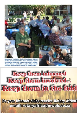 June 2016 ♦ Rotary Africa ♦ 37
Members of the Rotary Club of Polokwane (D9400)
treated the residents of Our Home retirement centre
to breakfast under the trees in the home’s garden.
Those who were too frail to have breakfast outside
had their meal delivered to them by the Rotarians.
Keep them informed
Keep them involved...
Keep them in the fold
Do your Interact clubs receive Rotary Africa?
email: rotaryafrica@mweb.co.za
 