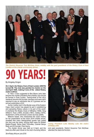 38 ♦ Rotary Africa ♦ June 2016
By Kingsley Kingon
On 2 April, the Rotary Club of East London (D9370)
turned 90. The club was granted its charter on the
2nd April 1926, making it one of the oldest Rotary
clubs in Africa.
In 1923, it was suggested to Ben Myers (who later
became the charter president) that a Rotary club should
be formed in East London. Twenty-three of the city’s
residents became the founder members and were each
required to pay an admission fee of 2 guineas and an
annual subscription of £2.
As the ‘mother club’ in the Border area of the Eastern
Cape, East London has played its part in establishing
and spreading Rotary culture in its part of the world.
It chartered the Rotary Clubs of Mthatha (1948), King
William’s Town (1950), Arcadia (1961), Gately (1970),
Stutterheim (1979) and East London Sunrise (2008).
Melonie Gobel, who researched the club’s history
for her presentation at the club’s 2016 charter dinner,
revealed that many distinguished guests had visited
the club over the years. Among them were Sir Robert
Baden-Powell, Dame Sybil Thorndike, Colonel Denys
Reitz and RI founder, Paul Harris.
The charter dinner was held on 9 April, and the
black-tie affair paid tribute to the club’s founding fathers
and past presidents. District Governor Tom McGhee
attended the black-tie function.
90 YEARS!
The District Governor Tom McGhee (front, middle) with the past presidents of the Rotary Club of East
London at the charter anniversary dinner.
Acting President Luke Baisley cuts the club’s
birthday cake.
 