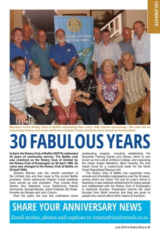 June 2016 ♦ Rotary Africa ♦ 39
celebrateInApril, the Rotary Club of Ballito (D9370) celebrated
30 years of community service. The Ballito club
was chartered as the Rotary Club of Umhlali by
the Rotary Club of Empangeni on 28 April 1986. Its
name was changed to the Rotary Club of Ballito on
28 April 2004.
Graham Marrian was the charter president of
the Umhlali club and Ken Lever is the current Ballito
president. Some well-known Dolphin Coast residents
have served as club president. They include Andy
Horton, Ron Stephens, Louw Geldenhuis, Patrick
Simmonds, George Naicker, Johan Coetzee, BU Singh,
Annette van Bergen and John Coburn.
Over the years, the club has undertaken some
outstanding projects, including establishing the
Groutville Training Centre and Library, which is now
known as the Luthuli Umfolozi College, and organising
the Indian Ocean Marathon. More recently, the club
raised funds for a custom-built trailer for the North
Coast Specialised Rescue Unit.
The Rotary Club of Ballito has supported many
schools and charitable organisations over the 30 years,
among which are Vision 153 and St Luke’s Home in
Kearsney. It also obtained wheelchairs for needy people
and collaborated with the Rotary Club of Empangeni
to distribute bicycles. Empangeni imports the used
bicycles from North America and they are given to
people who cannot afford other means of transport.
Members of the Rotary Club of Ballito celebrating their club’s 30th charter anniversary. The club has an
interesting history and some well-known Dolphin Coast residents have served as its president.
30FABULOUSYEARS
SHARE YOUR ANNIVERSARY NEWS
Email stories, photos and captions to rotaryafrica@mweb.co.za
 