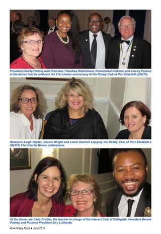 40 ♦ Rotary Africa ♦ June 2016
Rotarians Leigh Deyzel, Chante Wright and Liezel Haarhof enjoying the Rotary Club of Port Elizabeth’s
(D9370) 91st Charter Dinner celebrations.
President Denise Pudney with Rotarians Thandiwe Ndzombane, Khumbulani Chikomo and Linsley Pudney
at the dinner held to celebrate the 91st charter anniversary of the Rotary Club of Port Elizabeth (D9370).
At the dinner are Carla Grobler, the teacher in charge of the Interact Club of Collegiate, President Denise
Pudney and Rotaract President Sivu Luthando.
 