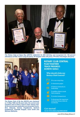June 2016 ♦ Rotary Africa ♦ 41
The Rotary Club of Algoa Bay (D9370) celebrated its 58th Birthday and recognised the 100 percent
attendance of PDG Trevor Long (32 years), PP Vaughan Giles (46 years), PP Arthur Alschlager (36 years).
The Rotary Club of De Aar (D9370) was chartered
on 14 May 1958 and 50 years later, the current club
members met to drink a toast to their vibrant club.
At the anniversary celebration are Annerette Fourie,
Rina Edwards, Doreen Engelbrecht, Gerhard
Engelbrecht, Charlotte Klopper, Carol Smith and
Maureen Malherbe.
It’s a one-stop shop.
It eliminates paper.
It fosters continuity in
leadership.
It enables clubs to track
their progress.
It creates transparency.
It showcases the important
work that Rotary clubs do
worldwide.
ROTARY CLUB CENTRAL
PLAN TOGETHER
TRACK PROGRESS
ACHIEVE GOALS
Get started!
Go to www.rotary.org/clubcentral
Why should clubs use
Rotary Club Central?
Get started!
Go to www.rotary.org/clubcentral
 