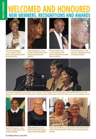 42 ♦ Rotary Africa ♦ June 2016
WELCOMED AND HONOUREDNEW MEMBERS, RECOGNITIONS AND AWARDS
recognised
Kgabo Ralebepa is a new
member of the Rotary Club
of Paarl (D9350).
GillianAnderson is a new
member of the Rotary Club of
Cape of Good Hope (D9350).
Tatenda Chiweshe is
a new member of the
Rotary Club of Borrowdale
Brooke (D9210).
Annemarie Featherstone (centre) is a new member of the Rotary E-Club of Southern Africa D9400. With her are DG
David Grant and Liana van der Walt, who is past president of the Rotary Club of Pretoria and a current member of the
E-Club.
Ron McCreadie is a new
member of the Rotary Club
of Knysna (D9350).
Nama Mounchikpau is
a new member of the
Rotary Club of Borrowdale
Brooke (D9210).
Pepita Magadza is a new
member of the Rotary Club
of Borrowdale Brooke
(D9210).
Jenny van der Watt is a new member of the Rotary Club
of Port Elizabeth (D9370). With her is President Denise
Pudney.
 