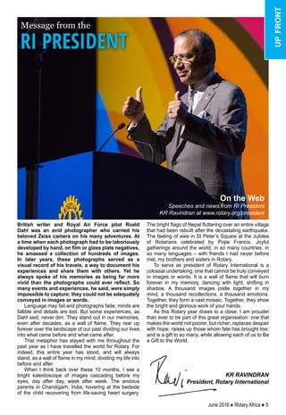 June 2016 ♦ Rotary Africa ♦ 5
Message from the
KR RAVINDRAN
President, Rotary International
On the Web
Speeches and news from RI President
KR Ravindran at www.rotary.org/president
RI PRESIDENT
British writer and Royal Air Force pilot Roald
Dahl was an avid photographer who carried his
beloved Zeiss camera on his many adventures. At
a time when each photograph had to be laboriously
developed by hand, on film or glass plate negatives,
he amassed a collection of hundreds of images.
In later years, these photographs served as a
visual record of his travels, a way to document his
experiences and share them with others. Yet he
always spoke of his memories as being far more
vivid than the photographs could ever reflect. So
many events and experiences, he said, were simply
impossible to capture; they could not be adequately
conveyed in images or words.
Language may fail and photographs fade; minds are
fallible and details are lost. But some experiences, as
Dahl said, never dim. They stand out in our memories,
even after decades, as a wall of flame. They rear up
forever over the landscape of our past dividing our lives
into what came before and what came after.
That metaphor has stayed with me throughout the
past year as I have travelled the world for Rotary. For
indeed, this entire year has stood, and will always
stand, as a wall of flame in my mind, dividing my life into
before and after.
When I think back over these 12 months, I see a
bright kaleidoscope of images cascading before my
eyes, day after day, week after week. The anxious
parents in Chandigarh, India, hovering at the bedside
of the child recovering from life-saving heart surgery.
The bright flags of Nepal fluttering over an entire village
that had been rebuilt after the devastating earthquake.
The feeling of awe in St Peter’s Square at the Jubilee
of Rotarians celebrated by Pope Francis. Joyful
gatherings around the world, in so many countries, in
so many languages – with friends I had never before
met, my brothers and sisters in Rotary.
To serve as president of Rotary International is a
colossal undertaking, one that cannot be truly conveyed
in images or words. It is a wall of flame that will burn
forever in my memory, dancing with light, shifting in
shadow. A thousand images jostle together in my
mind, a thousand recollections, a thousand emotions.
Together, they form a vast mosaic. Together, they show
the bright and glorious work of your hands.
As this Rotary year draws to a close, I am prouder
than ever to be part of this great organisation: one that
makes the world not poorer, but richer; replaces despair
with hope; raises up those whom fate has brought low;
and is a gift to so many, while allowing each of us to Be
a Gift to the World.
upfront
 