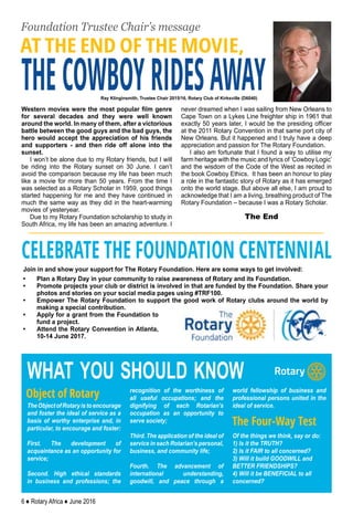 6 ♦ Rotary Africa ♦ June 2016
THECOWBOYRIDESAWAY
Foundation Trustee Chair’s message
Western movies were the most popular film genre
for several decades and they were well known
around the world. In many of them, after a victorious
battle between the good guys and the bad guys, the
hero would accept the appreciation of his friends
and supporters - and then ride off alone into the
sunset.
I won’t be alone due to my Rotary friends, but I will
be riding into the Rotary sunset on 30 June. I can’t
avoid the comparison because my life has been much
like a movie for more than 50 years. From the time I
was selected as a Rotary Scholar in 1959, good things
started happening for me and they have continued in
much the same way as they did in the heart-warming
movies of yesteryear.
Due to my Rotary Foundation scholarship to study in
South Africa, my life has been an amazing adventure. I
never dreamed when I was sailing from New Orleans to
Cape Town on a Lykes Line freighter ship in 1961 that
exactly 50 years later, I would be the presiding officer
at the 2011 Rotary Convention in that same port city of
New Orleans. But it happened and I truly have a deep
appreciation and passion for The Rotary Foundation.
I also am fortunate that I found a way to utilise my
farm heritage with the music and lyrics of ‘Cowboy Logic’
and the wisdom of the Code of the West as recited in
the book Cowboy Ethics. It has been an honour to play
a role in the fantastic story of Rotary as it has emerged
onto the world stage. But above all else, I am proud to
acknowledge that I am a living, breathing product of The
Rotary Foundation – because I was a Rotary Scholar.
The End
Ray Klinginsmith, Trustee Chair 2015/16, Rotary Club of Kirksville (D6040)
TheObjectofRotaryistoencourage
and foster the ideal of service as a
basis of worthy enterprise and, in
particular, to encourage and foster:
First. The development of
acquaintance as an opportunity for
service;
Second. High ethical standards
in business and professions; the
recognition of the worthiness of
all useful occupations; and the
dignifying of each Rotarian’s
occupation as an opportunity to
serve society;
Third. The application of the ideal of
service in each Rotarian’s personal,
business, and community life;
Fourth. The advancement of
international understanding,
goodwill, and peace through a
world fellowship of business and
professional persons united in the
ideal of service.
Of the things we think, say or do:
1) Is it the TRUTH?
2) Is it FAIR to all concerned?
3) Will it build GOODWILL and
BETTER FRIENDSHIPS?
4) Will it be BENEFICIAL to all
concerned?
Object of Rotary
The Four-Way Test
what you should know
Join in and show your support for The Rotary Foundation. Here are some ways to get involved:
•	 Plan a Rotary Day in your community to raise awareness of Rotary and its Foundation.
•	 Promote projects your club or district is involved in that are funded by the Foundation. Share your
photos and stories on your social media pages using #TRF100.
•	 Empower The Rotary Foundation to support the good work of Rotary clubs around the world by
making a special contribution.
•	 Apply for a grant from the Foundation to
fund a project.
•	 Attend the Rotary Convention in Atlanta,
10-14 June 2017.
CELEBRATE THE FOUNDATION CENTENNIAL
AT THE END OF THE MOVIE,
 