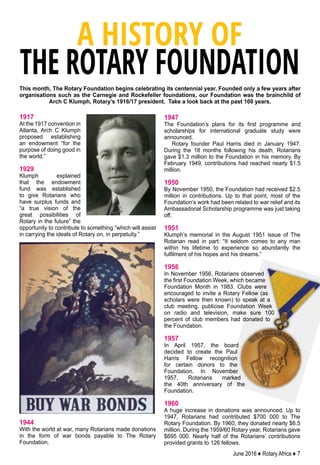 June 2016 ♦ Rotary Africa ♦ 7
1917
At the 1917 convention in
Atlanta, Arch C Klumph
proposed establishing
an endowment “for the
purpose of doing good in
the world.”
1929
Klumph explained
that the endowment
fund was established
to give Rotarians who
have surplus funds and
“a true vision of the
great possibilities of
Rotary in the future” the
opportunity to contribute to something “which will assist
in carrying the ideals of Rotary on, in perpetuity.”
1944
With the world at war, many Rotarians made donations
in the form of war bonds payable to The Rotary
Foundation.
This month, The Rotary Foundation begins celebrating its centennial year. Founded only a few years after
organisations such as the Carnegie and Rockefeller foundations, our Foundation was the brainchild of
Arch C Klumph, Rotary’s 1916/17 president. Take a look back at the past 100 years.
A HISTORY OF
THE ROTARY FOUNDATION
1947
The Foundation’s plans for its first programme and
scholarships for international graduate study were
announced.
Rotary founder Paul Harris died in January 1947.
During the 18 months following his death, Rotarians
gave $1.3 million to the Foundation in his memory. By
February 1949, contributions had reached nearly $1.5
million.
1950
By November 1950, the Foundation had received $2.5
million in contributions. Up to that point, most of the
Foundation’s work had been related to war relief and its
Ambassadorial Scholarship programme was just taking
off.
1951
Klumph’s memorial in the August 1951 issue of The
Rotarian read in part: “It seldom comes to any man
within his lifetime to experience so abundantly the
fulfilment of his hopes and his dreams.”
1956
In November 1956, Rotarians observed
the first Foundation Week, which became
Foundation Month in 1983. Clubs were
encouraged to invite a Rotary Fellow (as
scholars were then known) to speak at a
club meeting, publicise Foundation Week
on radio and television, make sure 100
percent of club members had donated to
the Foundation.
1957
In April 1957, the board
decided to create the Paul
Harris Fellow recognition
for certain donors to the
Foundation. In November
1957, Rotarians marked
the 40th anniversary of the
Foundation.
1960
A huge increase in donations was announced. Up to
1947, Rotarians had contributed $700 000 to The
Rotary Foundation. By 1960, they donated nearly $6.5
million. During the 1959/60 Rotary year, Rotarians gave
$695 000. Nearly half of the Rotarians’ contributions
provided grants to 126 fellows.
 