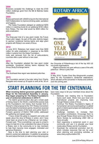 June 2016 ♦ Rotary Africa ♦ 9
When incoming district governors gathered in San
Diego for the International Assembly in January,
they began preparing for The Rotary Foundation’s
year of centennial celebrations in 2016-17.
The district governors-elect also got a sneak peak
of Doing Good in the World, a behind-the-scenes look
at the Foundation’s rich history, from founder Arch C
Klumph’s initial proposal at the 1917 Rotary Convention
up to the latest humanitarian grants. Governors received
complimentary copies of the book and author David C
Forward, governor of District 7500 (USA), addressed
the gathering and signed copies.
“I have circled the globe to research and write and
speak about the story of Rotary in action, and I have
never been as proud to be a Rotarian as I am today,”
Forward said. “This is something I can give to a town’s
mayor to help him or her understand the value of having
a Rotary club in the community or to new members
to help them become more engaged, motivated and
generous Rotarians.”
Now is the time to start planning your club or
district’s centennial celebration. In addition to spreading
the word about the book (on sale at shop.rotary.org) you
have many ways to let your members know about the
Foundation:
•	 Dedicate club meeting time to Foundation
topics each week. Share how your local and
international projects are improving lives
through Rotary’s areas of focus.
•	 Continue The Rotary Foundation’s legacy of
humanitarian service by participating in a global
grant or district grant project and dedicating it to
the centennial.
•	 Challenge members to increase their
Foundation contributions. Encourage them to
give through Rotary Direct and to join the Paul
Harris Society by contributing US$1 000 or
more annually.
•	 Start organising a centennial event in your
community and use it to educate your local
media about Rotary and its Foundation.
•	 Download the centennial promotion tool kit,
which includes resources that can be used
when planning and promoting activities, at
www.rotary.org/foundation100.
START PLANNING FOR THE TRF CENTENNIAL
2008
Rotarians accepted the challenge to meet the $100
million challenge grant from the Bill & Melinda Gates
Foundation.
2009
Rotary partnered with USAID to launch the International
H2O Collaboration to improve drinking water, sanitation
and hygiene.
The Gates Foundation pledged an additional $255
million in matching funds for an additional $100 million
from Rotary. The new total would be $555 million for
polio eradication.
2010
The three-year trial of a new grant model, the Future
Vision pilot, began. As part of the pilot, districts began
to sponsor vocational training teams and align grant
projects with Rotary’s six areas of focus.
2012
In June 2012, Rotarians had raised more than $200
million for polio eradication in response to the $355
million in grants from the Gates Foundation.
India was removed from the list of polio-endemic
countries after a year without a new case.
2013
After the Foundation adopted the new grant model
worldwide. Vocational training teams replaced the
Group Study Exchange teams.
2014
The Southeast Asia region was declared polio-free.
2015
The Foundation earned a four-star rating from Charity
Navigator and moved up 35 spots to rank at No. 85 on
the Chronicle of Philanthropy’s list of the top 400 US
non-profit organisations.
Nigeria achieves one year without a case of the wild
poliovirus - Africa is polio free!
2016
In May 2016, Trustee Chair Ray Klinginsmith unveiled
plans for the Foundation’s centennial celebrations,
which will start at the convention in Korea and continue
over the coming year.
 