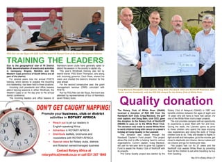 PDG Alex van der Sluys with DGE Cecil Rose and AG Richard Cook at the Grant Management Seminar. 
training the leaders 
Due to the geographical size of RI District 
9350, decentralisation of events and activities 
is necessary. Angola, Namibia and the 
Western Cape province of South Africa are all 
part of the district. 
For several years now the annual POETS 
training, which serves to prepare the incoming 
club leadership, has been held in three locations. 
Incoming club presidents and office bearers 
attend training sessions in either Windhoek, the 
Western Cape or on the day prior to the annual 
district conference. 
The incoming leaders and office bearers of 
Namibia’s seven clubs have generally opted to 
attend the session in the country’s capital city. 
This year’s Windhoek training was led by 
district trainer, PDG Elwin Thompson, who along 
with incoming governor, Cecil Rose, shared his 
vision and charted the district’s direction for the 
year ahead. 
For the second consecutive year, the grant 
management seminar (GMS) coincided with 
POETS. 
Run by PDG Alex van der Sluys, the event was 
attended by representatives of four of Namibia’s 
seven Rotary clubs. 
Craig Macleod (Randpark Club Captain), Doug Bain (Randpark CEO) and Northcliff Rotarians John 
Turner and Ian Goldsmith, with the R25 000 cheque for the Rotary Club of White River. 
Quality donation 
Don’t get caught napping! 
Promote your business, club or district 
activities in ROTARY AFRICA 
• Reach out to all our readers in 
English-speaking Africa 
• Advertise in ROTARY AFRICA 
• Distribute leaflets, brochures and 
newsletters with ROTARY AFRICA 
• Special rates for Rotary clubs, districts 
and Rotarian owned/managed business 
Contact Rotary Africa at 
rotaryafrica@mweb.co.za or call 031 267 1848 
The Rotary Club of White River (D9400) 
received a donation of R25 000 from the 
Randpark Golf Club. Craig Macleod, the golf 
club captain, and Doug Bain, club CEO, gave 
the donation to the Rotary Club of Northcliff 
(D9400) to pass on to the White River Club. 
The donation was made to assist White River 
to send children living with cancer on a week’s 
holiday at Camp Quality in the Lowveld. 
This donation was raised through the 
Randpark Captain’s Fund project. This project 
allows the club to offer a helping hand to various 
organisations. Current captain, Craig Macleod, 
will use his two-year term to grow his Captain’s 
Fund to assist the Rotary Club of Northcliff with 
its projects. 
The Camp Quality project was started by the 
Rotary Club of Nelspruit (D9400) in 1987 and 
benefits children between the ages of eight and 
15 years who still have or have had cancer. It’s 
one of the White River club’s major projects. 
The club provides campers with an opportunity 
to experience a week filled with fun and love. 
During the week, the Lowveld opens its arms 
to these children who spend the days enjoying 
new experiences and doing the sorts of things 
children love to do. They are treated to flights in 
light aircraft and helicopters, go to the movies, get 
close to elephants and clowns, devour cakes and 
ice creams and go for motorcycle rides. 
This project has run for 27 years and the 
Northcliff club assists White River by providing 
food for the children to eat while travelling by bus 
from Gauteng. 
26 ♦ Rotary Africa ♦ May 2014 May 2014 ♦ Rotary Africa ♦ 27 
 