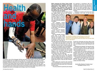 While supporting the Rotary Family Health 
Days, the visiting LN-4 prosthetic hand project 
ambassadors, Greg Williams and Karen 
Thompson, from California, USA, provided 
training and assistance to the Rotarians as 
the Rotary Club of Port Elizabeth (D9370) 
launched its own LN-4 project. 
The club partnered with the Rotary Club of 
San Rafael Harbor and the Ellen Meadows 
Prosthetic Hand Foundation to 
run this project and provide free 
prosthetic hands to amputees 
who cannot afford one of their 
own. The hands are designed 
and made by the Ellen Meadows 
Foundation. 
Club President Andrew 
Binning, President-Elect Karen 
Hermanus and Rotarian Karen 
Thompson were interviewed by 
a radio station. They discussed 
the LN-4 project. 
At the end of the interview, 
Rotarian Denise Pudney’s 
phone number was given to the 
listeners. 
Not long thereafter, Denise’s 
phone rang. A man called 
Raymond had listened to the 
interview and needed a hand. 
He wanted to know if the club 
could assist him. Less than an 
hour later, Raymond was fitted with his new hand. 
The ecstatic man was trained in all the hand 
functions and for the first time since 1981, he 
was able to write his name. He also volunteered 
to help the Port Elizabeth club by participating in 
future fittings and training events as a trainer. 
The excitement did not end there. After leaving 
the RFHD site, the Rotarians and their guests 
stopped at the provincial hospital to visit its 
prosthetics clinic. They hoped to introduce the 
LN-4 project to the clinic supervisor. 
After being shown to his office, the group 
received a rather cold welcome. The supervisor 
was not interested and said he did not know of 
anyone who needed a hand. He explained he had 
already been shown a hand and was inclined to 
say no. 
When asked why, he said he was concerned 
about sustainability and the previous person who 
had shown him the exact same hand, had wanted 
to sell it to them. 
The group seized the opportunity and showed 
family health 
special 
the supervisor a promotional video and 
explained that the hands are free and are 
not allowed to be sold. He was interested to 
hear the LN-4 Hand Foundation has a 100 
year plan and that there were already 50 
hands consigned to the Rotary Club of Port 
Elizabeth. 
Impressed, he picked up the phone and called 
an employee to the room. At first the group 
Port Elizabeth President, Andrew Binning, with the LN-4 
ambassadors from California, Greg Williams and Karen 
Thompson at the RFHD site where the project was launched. With 
them is Leigh Deyzel. 
thought the subordinate was being called to deal 
with it. However, when the employee entered the 
room, the Rotarians saw he was missing his left 
hand. 
Addressing the employee, the supervisor said, 
“Do you want a hand? Here it is.” At first, he was 
not sure he wanted the hand but after seeing the 
video he decided to try it out. 
Several other staff members watched as the 
Rotarians fitted the hand and demonstrated its 
functions. As he works in a prosthetics office, he 
caught on instantly and was very happy to have 
received the new hand late on a Friday afternoon. 
The supervisor was transformed into an LN-4 
supporter and is very happy to be involved with 
the Port Elizabeth club’s LN-4 ambassadors, 
Linsley and Denise Pudney. 
Visit the Ellen Meadows Prosthetic Hand 
Foundation at www.ln-4.org 
Health 
and 
hands 
The Rotary Club of Port Elizabeth (D9730) launched a new project to provide free prosthetic 
hands to people who can’t afford to buy their own. The project was adopted after 10 Port 
Elizabeth Rotarians visited the LN-4 Prosthetic Hand project booth at the 2013 International 
Convention and made contact with the Rotary Club of San Rafael Harbor (D5150, USA). 
The club invited the American project drivers to visit South Africa and train its members. The 
LN-4 prosthetic hand project was launched at the Rotary Family Health Days (RHFD) in Port 
Elizabeth and will be co-ordinated by the Rotary Club of Port Elizabeth. 
32 ♦ Rotary Africa ♦ May 2014 May 2014 ♦ Rotary Africa ♦ 33 
 