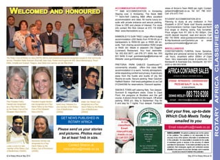 The Rotary Club of Kenton on Sea (D9370) held its merit awardse vening and recognised people for their community 
service. President Stella Swanson (front left) Sean Kelly, Ruleen and Eugene de Witt, Steve Marwanqana, Trevor 
Killian, Annette and Graham Treagus, Jean Baker and Jeanne van der Riet (front). 
42 ♦ Rotary Africa ♦ May 2014 
Get your free, up-to-date 
Which Club Meets Today 
emailed to you 
Email rotaryafrica@mweb.co.za 
May 2014 ♦ Rotary Africa ♦ 43 
ROTARY AFRICA CLASIFIEDS 
Welcomed and honoured ACCOMODATION OFFERED 
*** B&B Accommodation in Kimberley 
Staying over in Kimberley, The Nook B&B 
*** Semi-Self Catering B&B offers excellent 
accommodation and rates. All rooms luxury en-suite 
with private entrance and secure parking. 
Close to CBD and places of interest. For more 
info contact Rtn Rob Gibson at 072 116 8390 
Web: www.thenookbnb.co.za 
KIMBERLEY’S GUM TREE Lodge offers budget 
accommodation (200 Beds) from R150-00 pp in 
backpackers to R400-00 pps or R500 dbl en-suite. 
Twin sharing accommodation R250 single 
or R400 dbl. Meals in adjacent Old Diggers 
(Licensed) Restaurant. Your host Jeannette. 
Tel: 053 832 8577, cell 076 371 0930, fax: 053 
831 5409, E-mail: gumtreelodge@telkomsa.net 
Website: www.gumtreelodge.com 
PRETORIA. Park Gables Guesthouse***, 
conveniently situated, offers first class B&B 
accommodation in a warm, homely atmosphere, 
while respecting comfort and privacy. A sanctuary 
away from the hustle and bustle of city life! 
Rooms en-suite. Secure parking. Near Gautrain 
Hatfield Station. Visit www.parkgables.co.za Call 
0123440390 for reservations. Discount applies. 
Simon’s Town self catering flats. Two sleeper. 
Sunroom & magnificent views. Close to Cape 
Point, the penguins at Boulders and the golf 
course. A stone’s throw from the beach. Off street 
parking. R550 p/n. May to September: Pay for 
6 and stay for 7 nights. Four sleeper. Fantastic 
views of Simon’s Town R650 per night. Contact: 
peteandme@mweb.co.za. Tel: 021 786 3331. 
Cell: 074 915 7747. 
student accommodation 2014 
Planning to study at any institution in Port 
Elizabeth in 2014? Book now! Rooms available 
in Summerstrand, Central, Cape Road and North 
End single or sharing rooms, fully furnished. 
Price ranges from R1 200 to R3 000pm. One 
month deposit required, neat and secure. Call: 
082 743 6939. www.quickaccommodation.co.za 
fb:http:facebook.com/QuickAcc.pe or email 
quickaccommodation@gmail.com 
MISCELANEOUS 
CONSTANTIABERG FUNERAL Home: Sensitive, 
dignified and personal service by Alan Lindhorst 
–all hours, anywhere within 200km of Cape 
Town. Very reasonable prices & premiums. Cnr 
Kenilworth & Rosmead Ave, Kenilworth. 021 671 
2400 or 083 653 6536. 
DISCLAIMER: All opinions published are not the opinion 
of the publisher. The publisher is not responsible for the 
accuracy of any of the opinions, information or advertisements 
in this publication. No responsibility is accepted for the quality 
of advertised goods or services or the accuracy of material 
submitted for reproduction. To the extent permitted by law, the 
publishers, their employees, agents and contractors exclude 
all liability to any person for any loss, damage, cost or expense 
incurred as a result of material in this publication. 
Advertise 
in our 
classifieds. 
Email: 
rotaryafrica@ 
mweb.co.za 
or call 031 267 
1848 
africa container sales 
division of wesley container sales cc 
storage : refrigerated : conversions Best 
Prices and quality : 3m, 6m, 12m 
25 YEARS EXPERIENCE 
DENNIS WESLEY: 083 733 6208 email - dennisw@acsales.co.za 
Hettie Van Niekerk was 
recognised as a Paul 
Harris Fellow by the Rotary 
Club of Bedfordview 
(D9400). 
Past President Kathy 
Hassell was recognised 
as a Paul Harris Fellow 
by the Rotary Club of Port 
Elizabeth West (D9370). 
President Angela Newton 
was recognised as a Paul 
Harris Fellow by the Rotary 
Club of Port Elizabeth 
West (D9370). 
Israel (Issy) Ndarane is a 
new member of the Rotary 
Club of Bedfordview 
(D9400). 
GET NEWS PUBLISHED IN 
ROTARY AFRICA 
Please send us your stories 
and pictures. Photos must 
be at least 1mb in size. 
Contact Sharon at 
rotaryafrica@mweb.co.za 
Mymoena Scholtz was 
recognised as a Paul 
Harris Fellow by the 
Rotary Club of Kromboom 
(D9350). 
Lucia Luvuno is a new 
member of the Rotary Club 
of Bedfordview (D9400). 
 