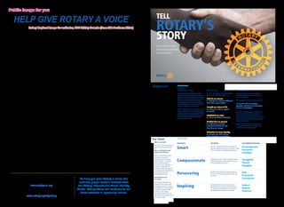 Public image for you 
Help give Rotary a voice 
Rotary Regional Image Co-ordinator, PDG Shirley Downie (Zone 20A Southern Africa) 
Rotary’s Image has changed. With clubs 
concentrating on sustainable relationship 
marketing, our voice has also changed. We 
engage in projects that fit in with RI’s vision, 
we offer entertainment value and we work with 
thousands of volunteers in our communities. 
This, along with extensive media exposure and 
the building of partnerships, has far-reaching 
benefits as we change lives and learn to show 
the world how we do it. 
New online tools, developed by Rotary 
International, offer exceptional communication 
resources and the available materials to make our 
work a lot easier and help us give Rotary a voice. 
Rotary Club Central was designed to help 
clubs set goals and track their accomplishments 
online. Your District Public Image Chair will be 
able to see the goals and progress of all clubs in 
your districts, both on an individual club basis and 
as a district. We recommend you load your club’s 
goals as soon as possible and once the incoming 
officers have finalised their 2014/15 strategy, this 
can also be loaded. 
Some of you have already explored the Brand 
Centre. This is where Rotarians can access logos, 
guidelines, pictures, videos, adverts and other 
resources to help tell Rotary’s story better than 
ever before. More than 60 Rotarians participated 
in testing this tool. Testers identified a number of 
opportunities for improvement and their overall 
impressions were very positive. 
This first version of Brand Centre was released 
in eight languages. It will continue to be developed 
throughout the year and you may share your 
suggestions by using the site’s feedback button. 
The Brand Centre also offers an interactive 
template where you can create and download a 
logo. Just select a language, an alignment and add 
the club name in the location box. Under materials 
you will find some additional templates, including 
those for newsletters, stationery and press 
releases. This is also where the Rotary adverts 
can be found in different formats and downloaded 
or shared via email. The images and video 
section has broadcast adverts, Rotary videos and 
thousands of images to be downloaded or shared. 
Many of you are already familiar with Rotary 
Showcase. This online tool allows Rotarians to 
share their completed projects with the world. 
Any member can access this page and upload a 
project’s information, photos and video. Users can 
also join projects in which they have participated, 
comment on those of interest or find inspiration for 
future projects. 
Idea platform is one of Rotary’s newest online 
tools. It is a crowd-sourcing platform designed to 
help districts and clubs find local or international 
partners, volunteers, funds and materials to help 
complete their projects. 
If you are looking for polio-related updates, the 
End Polio Now website is the place to visit. There 
you will find the latest news, blog posts and links 
to the World’s Biggest Commercial. The site was 
redesigned to facilitate easier sharing of materials 
on social media and to be regionally specific. 
Unfortunately, RI is no longer offering PR grants 
to districts. However, it will honour the three-year 
grants initially approved. So going forward, it’s 
suggested that districts and clubs will prepare 
and maintain a budget to promote PR exposure. 
Perhaps your district can consider a PR award. 
Design your own PR criteria and encourage all 
clubs to enhance RI’s image. The tools I have 
discussed will help you achieve this and promote 
your club and projects with greater ease. 
Rotary has provided us with these useful online 
tools to help make Rotary’s voice become louder, 
more powerful and to resonate throughout our 
communities. 
Why not use them? 
TELL 
ROTARY’S 
STORY 
Voice and Visual 
Identity Guidelines 
for Rotarians 
Background INTRODUCTION 6 August 2013 4 
Voice and Visual 
Rotary Guidelines 
Background INTRODUCTION 6 August 2013 4 
Voice and Visual 
Rotary Guidelines 
Why we’re 
strengthening our image 
For more than 100 years, Rotary has united 
leaders committed to applying their expertise to 
better their communities. Despite over a century of 
impact in communities around the world, Rotary 
does not get the recognition it deserves. We 
need to rethink how we tell our story so people 
everywhere understand what Rotary stands for, 
how we’re different, and why it matters. 
In 2011, Rotary embarked on a multiyear initiative 
of unprecedented scale to strengthen our image. 
In addition to expanding public understanding of 
what Rotary does, we want to motivate, engage, 
and inspire current and prospective members, 
donors, partners, and staff. 
What we’ve done 
To tell our story better, we first need to define it. 
Based on extensive global research, we: 
Defined our essence 
to identify how Rotary is different 
from other organizations 
Brought our values to life 
to ensure our actions support 
our words 
Established our voice 
to reflect our distinct character 
Clarified how we present 
our offerings so people 
understand what we do and 
how they can engage 
Refreshed our visual identity 
to energize our look and feel 
while celebrating our heritage 
Why we’re 
strengthening our image 
For more than 100 years, Rotary has united 
leaders committed to applying their expertise to 
better their communities. Despite over a century of 
impact in communities around the world, Rotary 
does not get the recognition it deserves. We 
need to rethink how we tell our story so people 
everywhere understand what Rotary stands for, 
how we’re different, and why it matters. 
In 2011, Rotary embarked on a multiyear initiative 
of unprecedented scale to strengthen our image. 
In addition to expanding public understanding of 
what Rotary does, we want to motivate, engage, 
and inspire current and prospective members, 
donors, partners, and staff. 
What we need to do 
Bringing our story to life is our next charge — 
and one that requires champions across levels, 
groups, and functions. 
We are Rotary, and we have a great story to tell. 
It’s up to all of us to protect, 
promote, and deliver on that story 
in all our interactions. 
What we’ve done 
To tell our story better, we first need to define it. 
Based on extensive global research, we: 
Defined our essence 
to identify how Rotary is different 
from other organizations 
Brought our values to life 
to ensure our actions support 
our words 
Established our voice 
to reflect our distinct character 
Clarified how we present 
our offerings so people 
understand what we do and 
how they can engage 
Refreshed our visual identity 
to energize our look and feel 
while celebrating our heritage 
What we need to do 
Bringing our story to life is our next charge — 
and one that requires champions across levels, 
groups, and functions. 
We are Rotary, and we have a great story to tell. 
It’s up to all of us to protect, 
promote, and deliver on that story 
in all our interactions. 
This guide will help you apply our new look and 
voice. More resources will be available online 
in the coming months. Look for new tools and 
templates that will help you apply our new look to 
your brochures, PowerPoints, and other print and 
digital communications. 
Through a unified Rotary image and message, 
we’re not just enhancing our reputation, we’re 
elevating the entire Rotary experience. 
Our Voice WHO WE ARE 6 August 2013 7 
This guide will help you apply our new look and 
voice. More resources will be available online 
in the coming months. Look for new tools and 
templates that will help you apply our new look to 
your brochures, PowerPoints, and other print and 
digital communications. 
Through a unified Rotary image and message, 
we’re not just enhancing our reputation, we’re 
elevating the entire Rotary experience. 
Our Voice WHO WE ARE 6 August 2013 7 
Voice and Visual 
Rotary Guidelines 
What is our voice? 
Our voice is the unique tone and 
style in which we communicate. 
Why is a distinctive voice 
important for Rotary? 
There is no organization quite 
like Rotary. To ensure our 
communications capture our 
distinct character — and how 
people experience Rotary — 
we need to use a unified voice 
in all of our interactions. By 
speaking, writing, and designing 
in one voice, our communications 
will look, feel, and sound 
unmistakably like Rotary. 
How should we use 
our voice? 
Our voice attributes serve as a 
guide for how we speak, write, 
and design. Use them as criteria 
to evaluate your communications. 
OUR VOICE IS... THIS MEANS... OUR COMMUNICATIONS ARE... 
Smart We look at problems from different angles and 
apply our expertise to address social issues in ways 
others cannot. We are insightful and discerning. 
Knowledgeable 
Perceptive 
Confident 
Compassionate Tackling the world’s toughest challenges requires 
empathy. We champion real people and stories 
that are relatable and universal. 
Thoughtful 
Sincere 
Engaging 
Persevering We find lasting solutions to systemic problems 
at home and abroad. We speak with clarity and 
conviction. 
Bold 
Purposeful 
Courageous 
12 ♦ Rotary Africa ♦ May 2014 May 2014 ♦ Rotary Africa ♦ 13 
Inspiring Motivated by the enduring connections and 
positive change we bring to communities and 
Upbeat 
Hopeful 
Voice and Visual 
Rotary Guidelines 
What is our voice? 
Our voice is the unique tone and 
style in which we communicate. 
Why is a distinctive voice 
important for Rotary? 
There is no organization quite 
like Rotary. To ensure our 
communications capture our 
distinct character — and how 
people experience Rotary — 
we need to use a unified voice 
in all of our interactions. By 
speaking, writing, and designing 
in one voice, our communications 
will look, feel, and sound 
unmistakably like Rotary. 
How should we use 
our voice? 
Our voice attributes serve as a 
guide for how we speak, write, 
and design. Use them as criteria 
to evaluate your communications. 
A variety of visual and verbal 
tools (e.g., copy, imagery, 
information graphics, etc.) can 
help us infuse our voice into all of 
our communications. For details 
about how to apply visual identity 
elements, see pages 9-24. 
OUR VOICE IS... THIS MEANS... OUR COMMUNICATIONS ARE... 
Smart We look at problems from different angles and 
apply our expertise to address social issues in ways 
others cannot. We are insightful and discerning. 
Knowledgeable 
Perceptive 
Confident 
Compassionate Tackling the world’s toughest challenges requires 
empathy. We champion real people and stories 
that are relatable and universal. 
Thoughtful 
Sincere 
Engaging 
Persevering We find lasting solutions to systemic problems 
at home and abroad. We speak with clarity and 
conviction. 
Bold 
Purposeful 
Courageous 
Inspiring Motivated by the enduring connections and 
positive change we bring to communities and 
the world, we encourage others to take action. 
We convey hope, enthusiasm, and passion. 
Upbeat 
Hopeful 
Visionary 
Useful links 
End Polio Now: 
www.endpolio.org 
Rotary Club Central, Brand Centre, Idea Platform 
and Rotary Showcase: 
www.rotary.org/myrotary 
To help you give Rotary a voice, the 
next two pages contain extracts from 
the Rotary International Visual Identity 
Guide. Rotary Africa will continue to run 
these extracts in upcoming issues. 
 