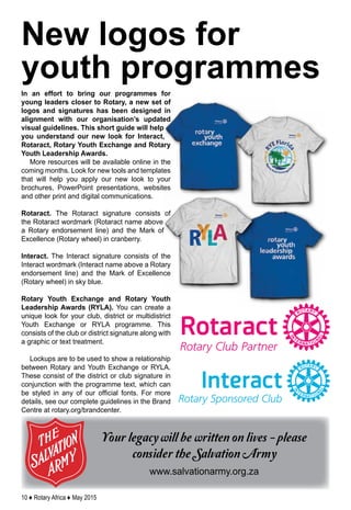 10 ♦ Rotary Africa ♦ May 2015
Your legacy will be written on lives - please
consider the Salvation Army
www.salvationarmy.org.za
In an effort to bring our programmes for
young leaders closer to Rotary, a new set of
logos and signatures has been designed in
alignment with our organisation’s updated
visual guidelines. This short guide will help
you understand our new look for Interact,
Rotaract, Rotary Youth Exchange and Rotary
Youth Leadership Awards.
More resources will be available online in the
coming months. Look for new tools and templates
that will help you apply our new look to your
brochures, PowerPoint presentations, websites
and other print and digital communications.
Rotaract. The Rotaract signature consists of
the Rotaract wordmark (Rotaract name above
a Rotary endorsement line) and the Mark of
Excellence (Rotary wheel) in cranberry.
Interact. The Interact signature consists of the
Interact wordmark (Interact name above a Rotary
endorsement line) and the Mark of Excellence
(Rotary wheel) in sky blue.
Rotary Youth Exchange and Rotary Youth
Leadership Awards (RYLA). You can create a
unique look for your club, district or multidistrict
Youth Exchange or RYLA programme. This
consists of the club or district signature along with
a graphic or text treatment.
Lockups are to be used to show a relationship
between Rotary and Youth Exchange or RYLA.
These consist of the district or club signature in
conjunction with the programme text, which can
be styled in any of our official fonts. For more
details, see our complete guidelines in the Brand
Centre at rotary.org/brandcenter.
New logos for
youth programmes
 