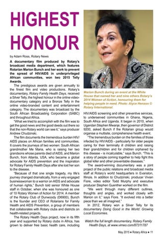May 2015 ♦ Rotary Africa ♦ 11
A documentary film produced by Rotary’s
broadcast media department, which features
Rotarian Marion Bunch and her work to prevent
the spread of HIV/AIDS in underprivileged
African communities, won two 2015 Telly
Awards.
The prestigious awards are given annually to
the finest film and video productions. Rotary’s
documentary, Rotary Family Health Days, received
a Silver Telly, the highest honour in the online video-
documentary category and a Bronze Telly in the
online video-branded content and entertainment
category. The documentary was broadcast by the
South African Broadcasting Corporation (SABC)
and throughout Africa.
“What we tried to accomplish with the film was to
get the good news and the good deeds out there so
that the non-Rotary world can see it,” says producer
Andrew Chudzinski.
The film documents the tremendous burden HIV/
AIDS places on African families and communities.
It covers the journeys of two women: South African
grandmother Me Maria, who is raising her two
grandsons whose parents died of AIDS, and Marion
Bunch, from Atlanta, USA, who became a global
advocate for AIDS prevention and the inspiration
for Rotary Family Health Days after she lost her son
to the disease.
“Because of that one single tragedy, my life’s
journey changed dramatically, from a very engaged
businesswoman to a warrior on AIDS and advocate
of human rights,” Bunch told senior White House
staff in October, when she was honoured as one
of 10 Rotary Women of Action for 2014. A member
of the Rotary Club of Dunwoody (D6900), Bunch
is the founder and CEO of Rotarians for Family
Health and AIDS Prevention, a group of members
that collaborates with Rotary clubs and districts on
health-related projects.
The Rotary Health Days project, now in its fifth
year and supported by Rotary clubs in Africa, has
grown to deliver free basic health care, including
Marion Bunch during an event at the White
House that named her and nine others Rotary’s
2014 Women of Action, honouring them for
helping people in need. Photo: Alyce Henson ©
Rotary International.
by Adam Ross, Rotary News
HIV/AIDS screening and other preventive services,
to underserved communities in Ghana, Nigeria,
South Africa and Uganda. It began in 2010, when
Ugandan Stephen Mwanje, then governor of District
9200, asked Bunch if the Rotarian group would
organise a multisite, comprehensive health event.
“The tremendous burden on the families of those
infected by HIV/AIDS - particularly for older people
caring for their terminally ill children and raising
their grandchildren and for children orphaned by
this disease - is incalculable,” says Bunch. “This is
a story of people coming together to help fight this
global killer and other preventable diseases.”
The award-winning documentary was a joint
project of the public relations and broadcast media
staff at Rotary’s world headquarters in Evanston,
Illinois. In addition to Chudzinski, producer Vivian
Fiore, video editor Todd Murphy and executive
producer Stephen Guenther worked on the film.
“We went through many different outlines,
thoughts and angles, and worked closely with
Marion on it,” says Fiore. “It evolved into a better
piece than we all imagined.”
In 2012, Rotary won a Silver Telly for its
documentary Doing Good in the World: Growing
Local Economies.
Watch the full length documentary, Rotary Family
Health Days, at www.vimeo.com/87311787
highest
honour
 