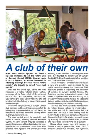 12 ♦ Rotary Africa ♦ May 2015
Rose Meda Donkor ignored her father’s
repeated invitations to join the Rotary Club
of Sunyani Central (D9102, Ghana) north
of Accra. Donkor, 36, wasn’t interested in
attending meetings because “those Rotary
people,” she thought to herself, “were just
too old.”
That was four years ago, before she was
introduced to a visiting Rotarian, Walter Hughes,
a member of the Rotary Club of Rocky Mount
(D7570, USA). “You love people,” he said to her,
“you want to give back. So why not join?” She told
him the truth: She felt out of place; there wasn’t
anyone her age.
Meanwhile, Senyo Agbedra, a Sunyani Central
club member, had been trying unsuccessfully to
bring young professionals into his club. When he
met Donkor, he shared an idea for creating a new
club for younger members.
She was excited about the possibility and
talked to friends, including Michael Kwabena
Gyamfi, 30, a civil servant. They too expressed a
passion to serve and, at this stage in their careers,
a desire to form professional connections. With
guidance from Agbedra and Emmanuel Foster
Boateng, a past president of the Sunyani Central
club, they founded the Rotary Club of Sunyani
East in 2013. Gyamfi was the club’s first president
and Donkor was vice president.
The 35 members – professionals who include
a nurse and a doctor – soon developed the new
club’s identity by serving the community. Their
signature project is supporting the education
of inmates at Sunyani Central Prisons. The
Rotarians volunteer to teach the inmates in their
areas of specialisation and are working on a
US$20 000 renovation to improve the vocational
training facilities, with the goal of better equipping
inmates to reintegrate into the community.
The club also funds quarterly disinfestations
to reduce disease related to overcrowding -
the facility was built for 300 inmates, but now
holds 900. The club is also working with the
Rotary Clubs of Sunyani Central and Nanaimo-
Oceanside (D5020, Canada) on a project, funded
by a Rotary Foundation Global Grant, to update
and repair three schools in the city of Sunyani.
Rotary offers young men and women in
Ghana a unique perspective, notes 2012/13
Sunyani Central club president, Kofi Nyamaah-
A club of their own
 