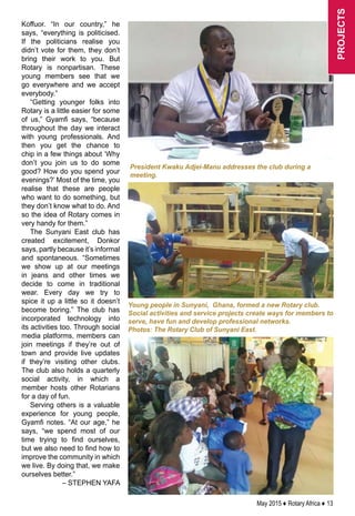 May 2015 ♦ Rotary Africa ♦ 13
Koffuor. “In our country,” he
says, “everything is politicised.
If the politicians realise you
didn’t vote for them, they don’t
bring their work to you. But
Rotary is nonpartisan. These
young members see that we
go everywhere and we accept
everybody.”
“Getting younger folks into
Rotary is a little easier for some
of us,” Gyamfi says, “because
throughout the day we interact
with young professionals. And
then you get the chance to
chip in a few things about ‘Why
don’t you join us to do some
good? How do you spend your
evenings?’ Most of the time, you
realise that these are people
who want to do something, but
they don’t know what to do. And
so the idea of Rotary comes in
very handy for them.”
The Sunyani East club has
created excitement, Donkor
says, partly because it’s informal
and spontaneous. “Sometimes
we show up at our meetings
in jeans and other times we
decide to come in traditional
wear. Every day we try to
spice it up a little so it doesn’t
become boring.” The club has
incorporated technology into
its activities too. Through social
media platforms, members can
join meetings if they’re out of
town and provide live updates
if they’re visiting other clubs.
The club also holds a quarterly
social activity, in which a
member hosts other Rotarians
for a day of fun.
Serving others is a valuable
experience for young people,
Gyamfi notes. “At our age,” he
says, “we spend most of our
time trying to find ourselves,
but we also need to find how to
improve the community in which
we live. By doing that, we make
ourselves better.”
– STEPHEN YAFA
Young people in Sunyani, Ghana, formed a new Rotary club.
Social activities and service projects create ways for members to
serve, have fun and develop professional networks.
Photos: The Rotary Club of Sunyani East.
projects
President Kwaku Adjei-Manu addresses the club during a
meeting.
 