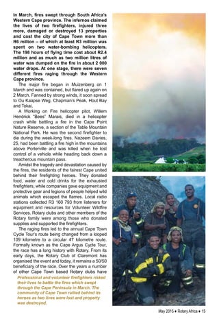 May 2015 ♦ Rotary Africa ♦ 15
In March, fires swept through South Africa’s
Western Cape province. The infernos claimed
the lives of two firefighters, injured three
more, damaged or destroyed 13 properties
and cost the city of Cape Town more than
R6 million – of which at least R3 million was
spent on two water-bombing helicopters.
The 198 hours of flying time cost about R2.4
million and as much as two million litres of
water was dumped on the fire in about 2 000
water drops. At one stage, there were seven
different fires raging through the Western
Cape province.
The major fire began in Muizenberg on 1
March and was contained, but flared up again on
2 March. Fanned by strong winds, it soon spread
to Ou Kaapse Weg, Chapman’s Peak, Hout Bay
and Tokai.
A Working on Fire helicopter pilot, Willem
Hendrick “Bees” Marais, died in a helicopter
crash while battling a fire in the Cape Point
Nature Reserve, a section of the Table Mountain
National Park. He was the second firefighter to
die during the week-long fires. Nazeem Davies,
25, had been battling a fire high in the mountains
above Porterville and was killed when he lost
control of a vehicle while heading back down a
treacherous mountain pass.
Amidst the tragedy and devastation caused by
the fires, the residents of the fairest Cape united
behind their firefighting heroes. They donated
food, water and cold drinks for the exhausted
firefighters, while companies gave equipment and
protective gear and legions of people helped wild
animals which escaped the flames. Local radio
stations collected R3 160 793 from listeners for
equipment and resources for Volunteer Wildfire
Services. Rotary clubs and other members of the
Rotary family were among those who donated
supplies and supported the firefighters.
The raging fires led to the annual Cape Town
Cycle Tour’s route being changed from a looped
109 kilometre to a circular 47 kilometre route.
Formally known as the Cape Argus Cycle Tour,
the race has a long history with Rotary. From its
early days, the Rotary Club of Claremont has
organised the event and today, it remains a 50/50
beneficiary of the race. Over the years a number
of other Cape Town based Rotary clubs have
Professional and volunteer firefighters risked
their lives to battle the fires which swept
through the Cape Peninsula in March. The
community of Cape Town rallied behind its
heroes as two lives were lost and property
was destroyed.
 