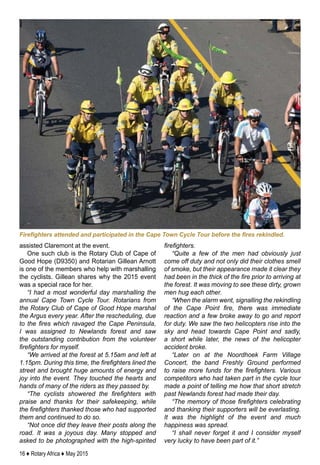 16 ♦ Rotary Africa ♦ May 2015
assisted Claremont at the event.
One such club is the Rotary Club of Cape of
Good Hope (D9350) and Rotarian Gillean Arnott
is one of the members who help with marshalling
the cyclists. Gillean shares why the 2015 event
was a special race for her.
“I had a most wonderful day marshalling the
annual Cape Town Cycle Tour. Rotarians from
the Rotary Club of Cape of Good Hope marshal
the Argus every year. After the rescheduling, due
to the fires which ravaged the Cape Peninsula,
I was assigned to Newlands forest and saw
the outstanding contribution from the volunteer
firefighters for myself.
“We arrived at the forest at 5.15am and left at
1.15pm. During this time, the firefighters lined the
street and brought huge amounts of energy and
joy into the event. They touched the hearts and
hands of many of the riders as they passed by.
“The cyclists showered the firefighters with
praise and thanks for their safekeeping, while
the firefighters thanked those who had supported
them and continued to do so.
“Not once did they leave their posts along the
road. It was a joyous day. Many stopped and
asked to be photographed with the high-spirited
firefighters.
“Quite a few of the men had obviously just
come off duty and not only did their clothes smell
of smoke, but their appearance made it clear they
had been in the thick of the fire prior to arriving at
the forest. It was moving to see these dirty, grown
men hug each other.
“When the alarm went, signalling the rekindling
of the Cape Point fire, there was immediate
reaction and a few broke away to go and report
for duty. We saw the two helicopters rise into the
sky and head towards Cape Point and sadly,
a short while later, the news of the helicopter
accident broke.
“Later on at the Noordhoek Farm Village
Concert, the band Freshly Ground performed
to raise more funds for the firefighters. Various
competitors who had taken part in the cycle tour
made a point of telling me how that short stretch
past Newlands forest had made their day.
“The memory of those firefighters celebrating
and thanking their supporters will be everlasting.
It was the highlight of the event and much
happiness was spread.
“I shall never forget it and I consider myself
very lucky to have been part of it.”
Firefighters attended and participated in the Cape Town Cycle Tour before the fires rekindled.
 