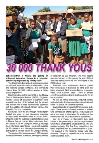 May 2015 ♦ Rotary Africa ♦ 17
Schoolchildren in Malawi are getting an
enhanced education thanks to a tri-nation
partnership organised by Rotary clubs.
The Classroom Box project supplies essential
educational materials such as notebooks, pens
and rulers to schools in Malawi. It is on track to
help at least 30 000 children receive a better
school experience.
Classroom Box is the brainchild of the Rotary
Club of Northampton Becket (D1070, England).
Initially, boxes of classroom equipment were
shipped from the UK to Malawi, but the project
has evolved into a more sophisticated operation
with the addition of a South African partner, the
Shoprite Group of companies.
Funds raised in the UK through Northampton
Becket are used to buy classroom materials
at discounted wholesale rates in South Africa.
Shoprite ships the supplies on pallets to Lilongwe
in Malawi free of charge. Here volunteers from
the Rotary Club of Lilongwe (D9210) package
them into ‘class-sized’ boxes – each with supplies
for 25 children – and then organise delivery and
distribution to schools across the Lilongwe district.
The partnership has now seen 1 200 boxes of
materials delivered to Malawi, enough to provide
a boost for 30 000 children. The most recent
shipment arrived in Lilongwe at the end of 2014
and was distributed in the first few weeks of the
2015 school year.
Rotarians from Northampton Becket joined
their colleagues in Lilongwe to hand over the
latest shipment. Northampton Becket president-
elect, Mike Kitchen, says: “There is almost
everything in the box that a child needs for his or
her education.”
As well as writing materials, coloured pencils
and notebooks, the boxes contain glue sticks and
chalk – a bonus for Malawi’s teachers.
Sophie Kalinde, president of the Lilongwe club,
says: “There are a lot of needy students in Malawi
who cannot even afford a pencil. This project will
go a long way to improving the welfare of the
beneficiaries as far as education is concerned.”
Ian Hill, a trustee of Classroom Box, paid
tribute to the generosity of two key organisations
which have enabled the project to thrive. The UK
children’s charity The Toy Trust helped fund the
latest shipment with a £4 000 donation in 2014.
The support of the Shoprite Group was also
essential. The group helped source the materials
and transported them.
30 000 thank yous
 