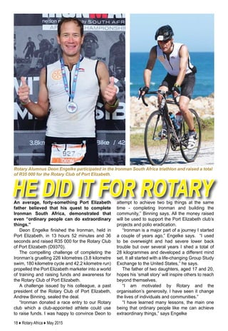 18 ♦ Rotary Africa ♦ May 2015
An average, forty-something Port Elizabeth
father believed that his quest to complete
Ironman South Africa, demonstrated that
even “ordinary people can do extraordinary
things.”
Deon Engelke finished the Ironman, held in
Port Elizabeth, in 13 hours 52 minutes and 36
seconds and raised R35 000 for the Rotary Club
of Port Elizabeth (D9370).
The compelling challenge of completing the
Ironman’s gruelling 226 kilometres (3.8 kilometre
swim, 180 kilometre cycle and 42.2 kilometre run)
propelled the Port Elizabeth marketer into a world
of training and raising funds and awareness for
the Rotary Club of Port Elizabeth.
A challenge issued by his colleague, a past
president of the Rotary Club of Port Elizabeth,
Andrew Binning, sealed the deal.
“Ironman donated a race entry to our Rotary
club which a club-appointed athlete could use
to raise funds. I was happy to convince Deon to
attempt to achieve two big things at the same
time - completing Ironman and building the
community,’’ Binning says. All the money raised
will be used to support the Port Elizabeth club’s
projects and polio eradication.
“Ironman is a major part of a journey I started
a couple of years ago,” Engelke says. “I used
to be overweight and had severe lower back
trouble but over several years I shed a total of
28 kilogrammes and developed a different mind
set. It all started with a life-changing Group Study
Exchange to the United States,’’ he says.
The father of two daughters, aged 17 and 20,
hopes his ‘small story’ will inspire others to reach
beyond themselves.
“I am motivated by Rotary and the
organisation’s generosity. I have seen it change
the lives of individuals and communities.”
“I have learned many lessons, the main one
being that ordinary people like me can achieve
extraordinary things,” says Engelke
he did it for rotary
Rotary Alumnus Deon Engelke participated in the Ironman South Africa triathlon and raised a total
of R35 000 for the Rotary Club of Port Elizabeth.
 