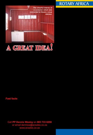 May 2015 ♦ Rotary Africa ♦ 19
20.030. Subscription to Magazines.
20.030.1. Required Subscription.
Each member of a club not located in the United
States or Canada and each member of an e-club
shall become a paid subscriber to the official
magazine of RI or to a Rotary magazine* approved
and prescribed for that club by the board. Two
Rotarians residing at the same address have the
option to subscribe jointly to the official magazine.
The members shall maintain such subscriptions for
the duration of their membership.** Each member
shall have the option to choose to receive either a
printed copy by mail or an electronic copy via the
internet where available.***
*The Rotary magazine approved for Africa is
Rotary Africa.
** Such subscription shall be collected by the club
from its members and forwarded to Rotary Africa
on behalf of the member.
*** Rotary Africa provides an electronic copy
and should a member prefer to subscribe to the
electronic version they may do so by accessing the
Rotary Africa website – www.rotaryafrica.com and
completing the request for a digital version.
Rotary Africa half-yearly subscription:
1st January 2015 - R125 per member.
1st July 2015 - R135 per member.
Rotary Africa subscriptions are billed to the club
in January and July and are due within 30 days.
The invoicing is calculated on the total number of
members on the mailing list.
What do Rotary Club secretaries need to do?
•	 Send an updated members’ list to Rotary
Africa in January and July.
•	 Register new members with Rotary Africa
when they join Rotary.
•	 Advise Rotary Africa of any changes in
membership such as: resignations, address
updates, deceased members as they occur.
What do Assistant Governors need to do on behalf of
the District Governor?
•	 Ensure that Clubs adhere to the above
requirements.
rotary africarotary africa
Subscription
guidelines
2013 Manual of Procedure:
RI Bylaws - Articles 20
For 15 years, Past President Dennis Wesley, of the Rotary Club
of Hillcrest (D9370) and the owner of Africa Container Sales,
has been supplying Rotary clubs throughout southern Africa
with used shipping containers for use in their local projects.
The containers, which are six metres and 12 metres in length,
are easily converted to meet many different specifications. The
converted containers now house crèches, classrooms, soup kitchens,
ablutions, accommodation, training and computer rooms as well as
libraries. They are also used for storage of goods on site for Rotary
projects.
Africa Container Sales can convert one of its six or 12 metre
containers to meet any specific requirement stipulated by Rotary
clubs. Rotary clubs which receive imported containers of donated
goods for their projects, have successfully enlistedAfrica Container
Sales to convert the containers to meet other project requirements.
Dennis thoroughly enjoys his working relationships with the
various Rotary clubs. “Being a Rotarian is gratifying in itself, but
it is even more gratifying to assist others in need from within your
own vocation,” he says.
Fast facts
•	 Africa Container Sales was established in January 1999.
•	 Africa Container Sales supplies used and new shipping
containers throughout southern Africa.
•	 Africa Container Sales also supplies Park Home type
offices and accommodation.
•	 Africa Container Sales delivers to site by crane truck.
•	 Africa Container Sales supplies to sites anywhere in
South Africa.
•	 Cross border requirements are supplied ex-depot in SA.
Advertorial
The cheerful interior of
a container which was
converted to house a soup
kitchen.
Call PP Dennis Wesley on 083 733 6208
or email dennisw@acsales.co.za
www.acsales.co.za
a great idea!
 