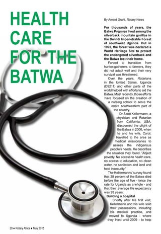 20 ♦ Rotary Africa ♦ May 2015
By Arnold Grahl, Rotary News
For thousands of years, the
Batwa Pygmies lived among the
silverback mountain gorillas in
the Bwindi Impenetrable Forest
of southwest Uganda. But in
1992, the forest was declared a
World Heritage Site to protect
the endangered silverback and
the Batwa lost their home.
Forced to transition from
hunter-gatherers to farmers, they
did not adapt well and their very
survival was threatened.
Over the years, Rotarians
in the United States, Uganda
(D9211) and other parts of the
world helped with efforts to aid the
Batwa. Most recently, those efforts
have focused on the creation of
a nursing school to serve the
entire southwestern part of
the country.
Dr Scott Kellermann, a
physician and Rotarian
from California, USA,
discovered the plight of
the Batwa in 2000, when
he and his wife, Carol,
travelled to the area as
medical missionaries to
assess the indigenous
people’s needs. He describes
the situation they found. “Abject
poverty. No access to health care,
no access to education, no clean
water, no sanitation and land and
food insecurity.”
The Kellermanns’ survey found
that 38 percent of the Batwa died
before the age of five - twice the
rate for Uganda as a whole - and
that their average life expectancy
was 28 years.
Building a hospital
Shortly after his first visit,
Kellermann and his wife sold
their possessions, including
his medical practice, and
moved to Uganda - where
they lived until 2009 - to help
health
care
for the
batwa
 
