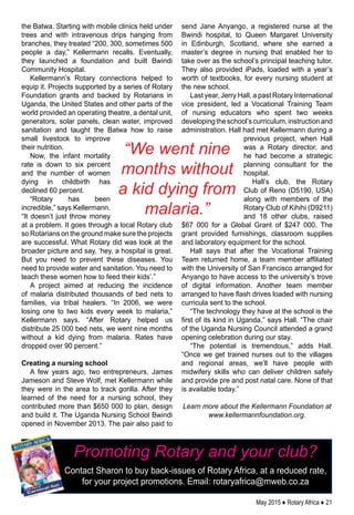 May 2015 ♦ Rotary Africa ♦ 21
the Batwa. Starting with mobile clinics held under
trees and with intravenous drips hanging from
branches, they treated “200, 300, sometimes 500
people a day,” Kellermann recalls. Eventually,
they launched a foundation and built Bwindi
Community Hospital.
Kellermann’s Rotary connections helped to
equip it. Projects supported by a series of Rotary
Foundation grants and backed by Rotarians in
Uganda, the United States and other parts of the
world provided an operating theatre, a dental unit,
generators, solar panels, clean water, improved
sanitation and taught the Batwa how to raise
small livestock to improve
their nutrition.
Now, the infant mortality
rate is down to six percent
and the number of women
dying in childbirth has
declined 60 percent.
“Rotary has been
incredible,” says Kellermann.
“It doesn’t just throw money
at a problem. It goes through a local Rotary club
so Rotarians on the ground make sure the projects
are successful. What Rotary did was look at the
broader picture and say, ‘hey, a hospital is great.
But you need to prevent these diseases. You
need to provide water and sanitation. You need to
teach these women how to feed their kids’.”
A project aimed at reducing the incidence
of malaria distributed thousands of bed nets to
families, via tribal healers. “In 2006, we were
losing one to two kids every week to malaria,”
Kellermann says. “After Rotary helped us
distribute 25 000 bed nets, we went nine months
without a kid dying from malaria. Rates have
dropped over 90 percent.”
Creating a nursing school
A few years ago, two entrepreneurs, James
Jameson and Steve Wolf, met Kellermann while
they were in the area to track gorilla. After they
learned of the need for a nursing school, they
contributed more than $650 000 to plan, design
and build it. The Uganda Nursing School Bwindi
opened in November 2013. The pair also paid to
send Jane Anyango, a registered nurse at the
Bwindi hospital, to Queen Margaret University
in Edinburgh, Scotland, where she earned a
master’s degree in nursing that enabled her to
take over as the school’s principal teaching tutor.
They also provided iPads, loaded with a year’s
worth of textbooks, for every nursing student at
the new school.
Last year, Jerry Hall, a past Rotary International
vice president, led a Vocational Training Team
of nursing educators who spent two weeks
developingtheschool’scurriculum,instructionand
administration. Hall had met Kellermann during a
previous project, when Hall
was a Rotary director, and
he had become a strategic
planning consultant for the
hospital.
Hall’s club, the Rotary
Club of Reno (D5190, USA)
along with members of the
Rotary Club of Kihihi (D9211)
and 18 other clubs, raised
$67 000 for a Global Grant of $247 000. The
grant provided furnishings, classroom supplies
and laboratory equipment for the school.
Hall says that after the Vocational Training
Team returned home, a team member affiliated
with the University of San Francisco arranged for
Anyango to have access to the university’s trove
of digital information. Another team member
arranged to have flash drives loaded with nursing
curricula sent to the school.
“The technology they have at the school is the
first of its kind in Uganda,” says Hall. “The chair
of the Uganda Nursing Council attended a grand
opening celebration during our stay.
“The potential is tremendous,” adds Hall.
“Once we get trained nurses out to the villages
and regional areas, we’ll have people with
midwifery skills who can deliver children safely
and provide pre and post natal care. None of that
is available today.”
Learn more about the Kellermann Foundation at
www.kellermannfoundation.org.
“We went nine
months without
a kid dying from
malaria.”
Promoting Rotary and your club?
Contact Sharon to buy back-issues of Rotary Africa, at a reduced rate,
for your project promotions. Email: rotaryafrica@mweb.co.za
 