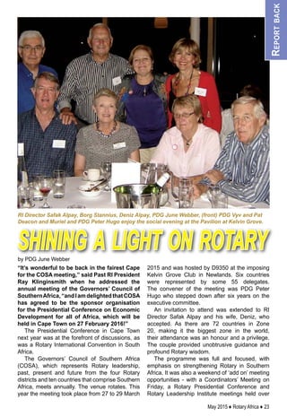 May 2015 ♦ Rotary Africa ♦ 23
“It’s wonderful to be back in the fairest Cape
for the COSA meeting,” said Past RI President
Ray Klinginsmith when he addressed the
annual meeting of the Governors’ Council of
SouthernAfrica,“andIamdelightedthatCOSA
has agreed to be the sponsor organisation
for the Presidential Conference on Economic
Development for all of Africa, which will be
held in Cape Town on 27 February 2016!”
The Presidential Conference in Cape Town
next year was at the forefront of discussions, as
was a Rotary International Convention in South
Africa.
The Governors’ Council of Southern Africa
(COSA), which represents Rotary leadership,
past, present and future from the four Rotary
districts and ten countries that comprise Southern
Africa, meets annually. The venue rotates. This
year the meeting took place from 27 to 29 March
2015 and was hosted by D9350 at the imposing
Kelvin Grove Club in Newlands. Six countries
were represented by some 55 delegates.
The convener of the meeting was PDG Peter
Hugo who stepped down after six years on the
executive committee.
An invitation to attend was extended to RI
Director Safak Alpay and his wife, Deniz, who
accepted. As there are 72 countries in Zone
20, making it the biggest zone in the world,
their attendance was an honour and a privilege.
The couple provided unobtrusive guidance and
profound Rotary wisdom.
The programme was full and focused, with
emphasis on strengthening Rotary in Southern
Africa. It was also a weekend of ‘add on’ meeting
opportunities - with a Coordinators’ Meeting on
Friday, a Rotary Presidential Conference and
Rotary Leadership Institute meetings held over
by PDG June Webber
Reportback
RI Director Safak Alpay, Borg Stannius, Deniz Alpay, PDG June Webber, (front) PDG Vyv and Pat
Deacon and Muriel and PDG Peter Hugo enjoy the social evening at the Pavilion at Kelvin Grove.
shining a light on rotary
 