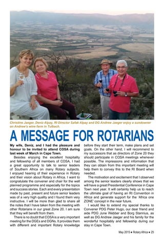 May 2015 ♦ Rotary Africa ♦ 25
My wife, Deniz, and I had the pleasure and
honour to be invited to attend COSA during
last week of March in Cape Town.
Besides enjoying the excellent hospitality
and fellowship of all members of COSA, I had
a great opportunity to talk to senior leaders
of Southern Africa on many Rotary subjects.
I enjoyed hearing of their experience in Rotary
and their vision about Rotary in Africa. I want to
congratulate the convener and chair for the well
planned programme and especially for the topics
and success stories. Each and every presentation
made by past, present and future senior leaders
was of a very high quality and I found them very
instructive. I will be more than glad to share all
the notes that I have taken from the meeting with
other Rotarians in our great Zone 20. I am sure
that they will benefit from them.
There is no doubt that COSAis a very important
meeting for the DGEs and DGNs. It provides them
with different and important Rotary knowledge
before they start their term, make plans and set
goals. On the other hand, I will recommend to
my successors that as directors of Zone 20 they
should participate in COSA meetings whenever
possible. The impressions and information that
they can obtain from this important meeting will
help them to convey this to the RI Board when
needed.
The motivation and excitement that I observed
among the senior leaders clearly shows that we
will have a great Presidential Conference in Cape
Town next year. It will certainly help us to reach
the ultimate goal of having an RI Convention in
Africa and generate support for the ‘Africa one
ZONE’ concept in the near future.
I would like to extend my special thanks to
Convener PDG Peter Hugo, our dear friend and
aide PDG June Webber and Borg Stannius, as
well as DG Andrew Jaeger and his family for the
wonderful hospitably and fellowship during our
stay in Cape Town.
a message for rotarians
Christine Jaeger, Deniz Alpay, RI Director Safak Alpay and DG Andrew Jaeger enjoy a sundowner
on Andrew’s wine farm in Tulbach.
 