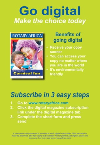26 ♦ Rotary Africa ♦ May 2015
Go digital
Make the choice today
Benefits of
going digital
•	 Receive your copy
sooner
•	 You can access your
copy no matter where
you are in the world
•	 It’s environmentally
friendly
1.	 Go to www.rotaryafrica.com
2.	 Click the digital magazine subscription
link under the digital magazine tab
3.	 Complete the short form and press
send
A username and password is emailed to each digital subscriber. Club secretaries
must be informed. The half yearly subscription fee for printed and digital issues are
the same. For more see www.rotaryafrica.com
Subscribe in 3 easy steps
 