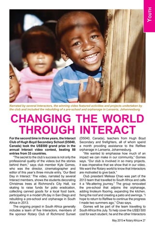 May 2015 ♦ Rotary Africa ♦ 27
Youth
For the second time in three years, the Interact
Club of Hugh Boyd Secondary School (D5040,
Canada) took the US$500 grand prize in the
annual Interact video contest, beating 88
entries from 33 countries.
“The secret to the club’s success is not only the
professional quality of the videos but the stories
behind them,” says club member Kyle Gomes,
who was the director, cinematographer and
editor of this year’s three minute entry, ‘Our Best
Day in Interact.’ The video, narrated by several
Interact members, shows the students decorating
Christmas trees at Richmond’s City Hall, ice
skating to raise funds for polio eradication,
collecting canned goods for a local food bank,
participating in a model UN day in San Diego and
rebuilding a pre-school and orphanage in South
Africa in 2013.
The ongoing project in South Africa generally
includes a team of five Interactors, members of
the sponsor Rotary Club of Richmond Sunset
(D5040, Canada), teachers from Hugh Boyd
Secondary and firefighters, all of whom spend
a month providing assistance to the Refilwe
orphanage in Lanseria, Johannesburg.
“We wanted to emphasise how much of an
impact we can make in our community,” Gomes
says. “Our club is involved in so many projects,
it was imperative that we show that in our video.
We want the Rotary world to know that Interactors
are motivated to give back.”
Club president Melissa Chao was part of the
2013 team that travelled to South Africa and calls
it a “life-altering journey.” The group renovated
the pre-school that adjoins the orphanage,
adding linoleum flooring, expanding the kitchen,
fixing the roof and creating a patio and awnings. “I
hope to return to Refilwe to continue the progress
I made two summers ago,” Chao says.
Gomes will be part of the team travelling to
South Africa this July. To help cover the US$3 500
cost for each student, he and the other Interactors
changing the world
through interact
Narrated by several Interactors, the winning video featured activities and projects undertaken by
the club and included the rebuilding of a pre-school and orphanage in Lanseria, Johannesburg.
 