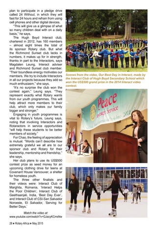 28 ♦ Rotary Africa ♦ May 2015
plan to participate in a pledge drive
called 24 Without, in which they will
fast for 24 hours and refrain from using
cell phones and other digital devices.
“This will give us a glimpse of what
so many children deal with on a daily
basis,” he says.
The Hugh Boyd Interact club,
chartered in 2012, has 160 members
– almost eight times the total of
its sponsor Rotary club. But what
the Richmond Sunset club lacks in
numbers, it makes up for in strength,
thanks in part to the Interactors, says
Magdalen Leung, Interact adviser
and Richmond Sunset club member.
“Their boundless energy motivates our
members. We try to include Interactors
in all our projects because they add so
much enthusiasm,” she says.
“It’s no surprise the club won the
contest again,” Leung says. “They
represent exactly what Rotary wants
from our youth programmes. This will
help attract more members to their
club, which only makes our family
bigger and stronger.”
Engaging in youth programmes is
vital to Rotary’s future, Leung says,
noting that involving Interactors and
Rotaractors in service opportunities
“will help these students to be better
members of society.”
For Chao, the feeling of appreciation
is mutual. “Words can’t describe how
extremely grateful we all are to our
sponsor club and Rotary for their
leadership, mentorship and friendship,”
she says.
Her club plans to use its US$500
contest prize as seed money for an
upcoming clothing drive for teens at
Covenant House Vancouver, a shelter
for homeless youth.
The three other finalists and
their videos were: Interact Club of
Marghita, Romania, ‘Interact Helps
the Poor Children’, Interact Club of
Geethaanjali, India, ‘Best Day Ever’,
and Interact Club of CSI-San Salvador
Noroeste, El Salvador, ‘Serving for
Better Days.’
Watch the video at:
www.youtube.com/watch?v=GJacyKCmsNw
Scenes from the video, Our Best Day in Interact, made by
the Interact Club of Hugh Boyd Secondary School which
won the US$500 grand prize in the 2014 Interact video
contest.
 