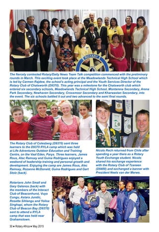 30 ♦ Rotary Africa ♦ May 2015
The fiercely contested Rotary/Daily News Team Talk competition commenced with the preliminary
rounds in March. This exciting event took place at the Meadowlands Technical High School which
is led by Carmen Rajdew, the school’s acting principal and the Youth Services Director of the
Rotary Club of Chatsworth (D9370). This year was a milestone for the Chatsworth club which
entered six secondary schools, Meadowlands Technical High School, Montarena Secondary, Arena
Park Secondary, Newhaven Secondary, Crossmoor Secondary and Kharwastan Secondary, into
the event. The six schools battled it out and two advanced to the semi final rounds.
The Rotary Club of Colesberg (D9370) sent three
learners to the D9370 RYLA camp which was held
at Life Adventures Outdoor Education and Training
Centre, on the Vaal Eden, Parys. Three learners, James
Rous, Alec Ramsay and Guina Rodrigues enjoyed a
weekend of leadership training and personal growth and
development. Enjoying the camp are James Rous, Alec
Ramsay, Rozanne McDonald, Guina Rodrigues and Gert
Stolz (back).
Nicolo Rech returned from Chile after
spending a year there as a Rotary
Youth Exchange student. Nicolo
shared his exchange experience
with the Rotary Club of Tzaneen
(D9400) and exchanged a banner with
President Neels van der Merwe.
Rotarians John Small and
Gary Galanos (back) with
the members of the Interact
Club of Beaconhurst, Vuyo
Cungu, Astara Juretic,
Rosetta Sihlangu and Yolisa
Singhapi, whom the Rotary
Club of Beacon Bay (D9370)
sent to attend a RYLA
camp that was held near
Grahamstown.
 