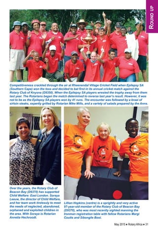 May 2015 ♦ Rotary Africa ♦ 31
Competitiveness crackled through the air at Rheenendal Village Cricket Field when Epilepsy SA
(Southern Cape) won the toss and decided to bat first in its annual cricket match against the
Rotary Club of Knysna (D9350). When the Epilepsy SA players wrested the trophy away from them
last year. The Rotarians began the match determined to reverse last year’s result. However, it was
not to be as the Epilepsy SA players won by 41 runs. The encounter was followed by a braai of
sirloin steaks, expertly grilled by Rotarian Mike Mills, and a variety of salads prepared by the Anns.
Over the years, the Rotary Club of
Beacon Bay (D9370) has supported
Child Welfare: East London. Soraya
Leeuw, the director of Child Welfare,
and her team work tirelessly to meet
the needs of neglected, abandoned,
orphaned and exploited children in
the area. With Soraya is Rotarian
Annetia Hechroodt.
Lillian Hopkins (centre) is a sprightly and very active
97-year-old member of the Rotary Club of Beacon Bay
(D9370), who was most recently sighted manning the
Ironman registration table with fellow Rotarians Margi
Coutts and Sibongile Booi.
Roundup
 