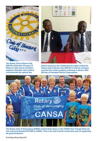 32 ♦ Rotary Africa ♦ May 2015
The Rotary Club of Vereeniging (D9400) entered three teams in the CANSA Vaal Triangle Relay for
Life event and donated R15 000 to CANSA. This is the club’s fourth consecutive year of supporting
the great fundraiser.
District Governor Ken Chibesakunda (right) visited the
Rotary Club of Harare City (D9210) to meet its members
and visit the various projects underway in Harare. With
DG Ken is President Patrick Chapuredima.
The Rotary Club of Harare City
(D9210) celebrated 110 years of
Rotary in style and its members
enjoyed a beautiful cake made to
commemorate the special day.
 