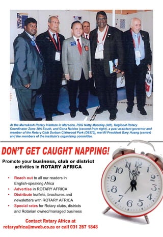 May 2015 ♦ Rotary Africa ♦ 33
Don’t get caught napping!
Promote your business, club or district
activities in ROTARY AFRICA
Contact Rotary Africa at
rotaryafrica@mweb.co.za or call 031 267 1848
•	 Reach out to all our readers in
English-speaking Africa
•	 Advertise in ROTARY AFRICA
•	 Distribute leaflets, brochures and
newsletters with ROTARY AFRICA
•	 Special rates for Rotary clubs, districts
and Rotarian owned/managed business
At the Marrakesh Rotary Institute in Morocco, PDG Natty Moodley (left), Regional Rotary
Coordinator Zone 20A South, and Gona Naidoo (second from right), a past assistant governor and
member of the Rotary Club Durban Clairwood Park (D9370), met RI President Gary Huang (centre)
and the members of the institute’s organising committee.
 