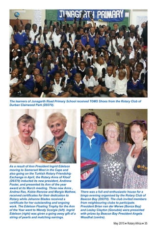 May 2015 ♦ Rotary Africa ♦ 35
The learners of Junagarth Road Primary School received TOMS Shoes from the Rotary Club of
Durban Clairwood Park (D9370).
As a result of Ann President Ingrid Edelson
moving to Somerset West in the Cape and
also going on the Turkish Rotary Friendship
Exchange in April, the Rotary Anns of Kloof
(D9370) inducted its new president, Andrena
Foster, and presented its Ann of the year
award at its March meeting. Three new Anns ,
Andrea Ras, Kobie Renzow and Margie Mathew,
received certificates for their dedication to
Rotary while Jehanne Blades received a
certificate for her outstanding and ongoing
work. The Edelson Floating Trophy for the Ann
of the Year went to Wendy Scorgie (left). Ingrid
Edelson (right) was given a going away gift of a
string of pearls and matching earrings.
There was a full and enthusiastic house for a
bingo evening organised by the Rotary Club of
Beacon Bay (D9370). The club invited members
from neighbouring clubs to participate.
President Brian van der Merwe (Bonza Bay)
and Lesley Clayton (Gonubie) were presented
with prizes by Beacon Bay President Angela
Woodhal (centre).
 
