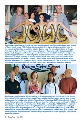 36 ♦ Rotary Africa ♦ May 2015
The Rotary Club of George (D9350) has been associated with the University of Cape Town School
of Dance for six years. PDG Rodney Mazinter and his Ann, Mavis, a lecturer and instructor at
the school, facilitated the association with the George club. The school’s third tour to George
took place in April and 16 young dancers were hosted by Rotarians. Under the auspices of the
George club, they presented workshops and demonstrations at schools in the area and gave two
outstanding performances at the George Arts Theatre to enthusiastic audiences. “We were all
entertained by a high standard of dancing and our minds were transported and uplifted by the
beauty of the dances and music,” said PP Charles Rowe. Above: PDG Rodney Mazinter, Mavis
Mazinter (lecturer at UCT School of Dance), Gerard Samuel (Director of the UCT School of Dance),
PP Charles Rowe, (front) dancers Roxanne Paulse, Thara Alcock and Kimberleigh Hurndall.
The Rotary Club of Knysna (D9350) received its first Global Grant worth R430 600 for the Knysna
Sport School (KSS) within the focus area of Peace and Conflict Prevention. It arose from a close
and constructive collaboration with the Rotary Club of Nieuwkoop (D1570, Netherlands). Over the
years, Rotarians from the Nieuwkoop and Knysna clubs have taken a hands-on interest in KSS and
contributed to its growth and development. Today, KSS coaches about 1 000 children – most are
from disadvantaged communities – in eight different types of sport ranging from soccer to golf.
Recently, President Marjo Hoogenbosch and a group of Rotarians from Nieuwkoop visited KSS
and an official presentation of the grant was held. At the handover are President John Satchel, Jan
van Wageningen, Willem Pompies, President Marjo Hoogenbosch, Paulus Sigonyela, Iain Coetzee
and Hans Tollenaar.
 