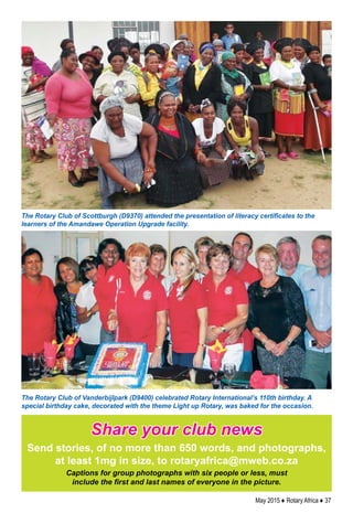 May 2015 ♦ Rotary Africa ♦ 37
Share your club news
Send stories, of no more than 650 words, and photographs,
at least 1mg in size, to rotaryafrica@mweb.co.za
Captions for group photographs with six people or less, must
include the first and last names of everyone in the picture.
The Rotary Club of Scottburgh (D9370) attended the presentation of literacy certificates to the
learners of the Amandawe Operation Upgrade facility.
The Rotary Club of Vanderbijlpark (D9400) celebrated Rotary International’s 110th birthday. A
special birthday cake, decorated with the theme Light up Rotary, was baked for the occasion.
 