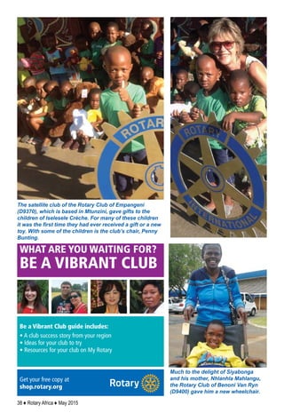 38 ♦ Rotary Africa ♦ May 2015
hould act heroically, or
“pro-socially,” to help
need.
there is a fine line
behaving altruistically
ng heroically, and Svo-
ends much of the book
ng new research into
why we help others and
whether humans have evolved
an instinct for what’s called
“group selection” – meaning
that we help others because
group survival is better for all of
us. As evolutionary biologist
Charles Goodnight explains:
“You put one person in the mid-
dle of the jungle and they’re din-
ner. Twenty people, you have a
village. We can’t survive on our
own, but we can collectively.”
Svoboda reports on neuro-
science research that has found
that donating to a worthy cause
activates the same brain regions
as our craving for food and sex,
suggesting a similarly deep
motivation. She also explores
how volunteering can boost
health and life satisfaction.
The book closes with a prac-
tical look at how to cultivate
a more altruistic mindset.
Altruistic people tend to see
themselves as capable of getting
things done, and consider
themselves part of a larger
human family. They also, she
says, see life through a redemp-
tive lens, focusing on the good
that comes out of the bad.
These things make the diﬀer-
ence.“Heroes,”Svoboda writes,
“are mostly regular people who
harness their desire to care for
others and make an extraordi-
nary commitment to reach out
to them.” – FRANK BURES
s, if just for one day
UP FRONT
d
hould act heroically, or
S E P T E M B E R 2 0 1 4 | T H E R O T A R I A N 1 9
WHAT ARE YOU WAITING FOR?
BE A VIBRANT CLUB
Be a Vibrant Club guide includes:
• A club success story from your region
• Ideas for your club to try
• Resources for your club on My Rotary
Get your free copy at
shop.rotary.org
Much to the delight of Siyabonga
and his mother, Nhlanhla Mahlangu,
the Rotary Club of Benoni Van Ryn
(D9400) gave him a new wheelchair.
The satellite club of the Rotary Club of Empangeni
(D9370), which is based in Mtunzini, gave gifts to the
children of Iselesele Crèche. For many of these children
it was the first time they had ever received a gift or a new
toy. With some of the children is the club’s chair, Penny
Bunting.
 