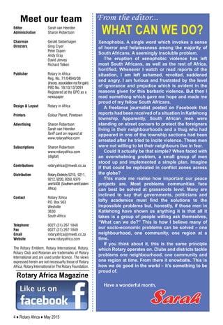 4 ♦ Rotary Africa ♦ May 2015
From the editor...
Editor	 	 Sarah van Heerden
Administration 	 Sharon Robertson
Chairman	 	 Gerald Sieberhagen
Directors	 	 Greg Cryer
		Peter Dupen
	 	 Andy Gray
		David Jenvey
	 	 Richard Tolken
Publisher	 	 Rotary in Africa
	 	 Reg. No. 71/04840/08
	 	 (incorp.associationnotforgain)
	 	 PBO No: 18/13/13/3091
	 	 Registered at the GPO as a
		newspaper
Design & Layout	 Rotary in Africa
Printers	 	 Colour Planet, Pinetown
Advertising	 	 Sharon Robertson
	 	 Sarah van Heerden
	 	 Tariff card on request at
		www.rotaryafrica.com
Subscriptions 	 Sharon Robertson
		www.rotaryafrica.com
		(digital)
Contributions 	 rotaryafrica@mweb.co.za
Distribution 	 Rotary Districts 9210, 9211,
		 9212, 9220, 9350, 9370
		 and9400 (SouthernandEastern
		Africa)
Contact		 Rotary Africa
		 P.O. Box 563
		Westville
		3630
		South Africa
Telephone		 0027 (31) 267 1848
Fax		 0027 (31) 267 1849
Email		 rotaryafrica@mweb.co.za
Website		 www.rotaryafrica.com
The Rotary Emblem, Rotary International, Rotary,
Rotary Club and Rotarian are trademarks of Rotary
International and are used under licence. The views
expressed herein are not necessarily those of Rotary
Africa, Rotary International or The Rotary Foundation.
Meet our team
What can we do?
Sarah
Xenophobia. A single word which invokes a sense
of horror and helplessness among the majority of
South Africans. A seemingly insoluble problem.
The eruption of xenophobic violence has left
most South Africans, as well as the rest of Africa,
horrified. Whenever I watch or read reports of the
situation, I am left ashamed, revolted, saddened
and angry. I am furious and frustrated by the level
of ignorance and prejudice which is evident in the
reasons given for this barbaric violence. But then I
read something which gave me hope and made me
proud of my fellow South Africans.
A freelance journalist posted on Facebook that
reports had been received of a situation in Katlehong
township. Apparently, South African men were
standing on street corners to protect the foreigners
living in their neighbourhoods and a thug who had
appeared in one of the township sections had been
arrested after he tried to incite violence. These men
were not willing to let their neighbours live in fear.
Could it actually be that simple? When faced with
an overwhelming problem, a small group of men
stood up and implemented a simple plan. Imagine
if that could be replicated in conflict zones across
the globe?
This made me realise how important our peace
projects are. Most problems communities face
can best be solved at grassroots level. Many are
inclined to say that governments, politicians and
lofty academics must find the solutions to the
impossible problems but, honestly, if those men in
Katlehong have shown us anything it is that all it
takes is a group of people willing ask themselves,
“What can we do?” This is how I believe many of
our socio-economic problems can be solved – one
neighbourhood, one community, one region at a
time.
If you think about it, this is the same principle
which Rotary operates on. Clubs and districts tackle
problems one neighbourhood, one community and
one region at time. From there it snowballs. This is
how we do good in the world – it’s something to be
proud of.
Have a wonderful month,
Rotary Africa Magazine
 