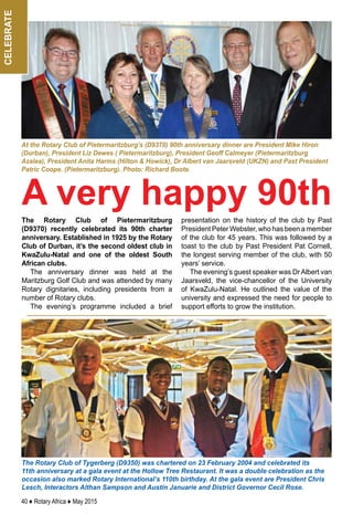 40 ♦ Rotary Africa ♦ May 2015
celebrate
The Rotary Club of Tygerberg (D9350) was chartered on 23 February 2004 and celebrated its
11th anniversary at a gala event at the Hollow Tree Restaurant. It was a double celebration as the
occasion also marked Rotary International’s 110th birthday. At the gala event are President Chris
Lesch, Interactors Althan Sampson and Austin Januarie and District Governor Cecil Rose.
The Rotary Club of Pietermaritzburg
(D9370) recently celebrated its 90th charter
anniversary. Established in 1925 by the Rotary
Club of Durban, it’s the second oldest club in
KwaZulu-Natal and one of the oldest South
African clubs.
The anniversary dinner was held at the
Maritzburg Golf Club and was attended by many
Rotary dignitaries, including presidents from a
number of Rotary clubs.
The evening’s programme included a brief
presentation on the history of the club by Past
President Peter Webster, who has been a member
of the club for 45 years. This was followed by a
toast to the club by Past President Pat Cornell,
the longest serving member of the club, with 50
years’ service.
The evening’s guest speaker was Dr Albert van
Jaarsveld, the vice-chancellor of the University
of KwaZulu-Natal. He outlined the value of the
university and expressed the need for people to
support efforts to grow the institution.
At the Rotary Club of Pietermaritzburg’s (D9370) 90th anniversary dinner are President Mike Hiron
(Durban), President Liz Dewes ( Pietermaritzburg), President Geoff Calmeyer (Pietermaritzburg
Azalea), President Anita Harms (Hilton & Howick), Dr Albert van Jaarsveld (UKZN) and Past President
Patric Coope. (Pietermaritzburg). Photo: Richard Boote.
A very happy 90th
 