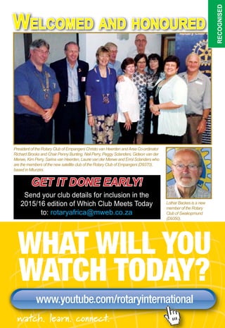 May 2015 ♦ Rotary Africa ♦ 41
Welcomed and honoured
recognised
WHAT WILL YOU
WATCH TODAY?
www.youtube.com/rotaryinternationalwww.youtube.com/rotaryinternationalwww.youtube.com/rotaryinternational
watch. learn. connect.
Lothar Backes is a new
member of the Rotary
Club of Swakopmund
(D9350).
President of the Rotary Club of Empangeni Christo van Heerden andArea Co-ordinator
Richard Brooks and Chair Penny Bunting, Neil Perry, Peggy Sclanders, Gideon van der
Merwe, Kim Perry, Sarina van Heerden, Laurie van der Merwe and Errol Sclanders who
are the members of the new satellite club of the Rotary Club of Empangeni (D9370),
based in Mtunzini.
get it done early!
Send your club details for inclusion in the
2015/16 edition of Which Club Meets Today
to: rotaryafrica@mweb.co.za
 