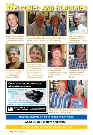 42 ♦ Rotary Africa ♦ May 2015
Has your club welcomed or honoured someone?
Send us their picture and name.
Contact Sharon at rotaryafrica@mweb.co.za
Robin Smith was made
an honorary member of
the Rotary Club of Durban
Berea (D9370).
Tony Leon was recognised
as a Paul Harris Fellow by
the Rotary Club of Durban
(D9370).
Past President Marcel Hoogebeen and Sabine Ehrmann
are new members of the Rotary Club of Tygerberg
(D9350).
Bertie Nel was recognised
as a Paul Harris Fellow
by the Rotary Club of
Tygerberg (D9350).
Henry and Sue Fairweather are new members of the
Rotary Club of Knysna (D9350).
Daria Gorbaszewicz was
recognised as a Paul
Harris Fellow by the Rotary
Club of Haenertsburg
(D9400).
Welcomed and honoured
Garnet de la Hunt was
posthumously recognised
as a Paul Harris Fellow
by the Rotary Club of
Tygerberg (D9350). His
widow, Virginia, accepted
the fellowship his behalf.
Rodney Harman is a new
member of the Rotary
Club of Haenertsburg
(D9400).
 
