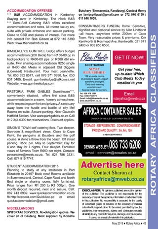 ACCOMMODATION OFFERED
*** B&B Accommodation in Kimberley
Staying over in Kimberley, The Nook B&B
*** Semi-Self Catering B&B offers excellent
accommodation and rates. All rooms luxury en-
suite with private entrance and secure parking.
Close to CBD and places of interest. For more
info contact Rtn Rob Gibson at 072 116 8390
Web: www.thenookbnb.co.za
KIMBERLEY’S GUM TREE Lodge offers budget
accommodation (200 Beds) from R150-00 pp in
backpackers to R400-00 pps or R500 dbl en-
suite. Twin sharing accommodation R250 single
or R400 dbl. Meals in adjacent Old Diggers
(Licensed) Restaurant. Your host Jeannette.
Tel: 053 832 8577, cell 076 371 0930, fax: 053
831 5409, E-mail: gumtreelodge@telkomsa.net
Website: www.gumtreelodge.com
PRETORIA. Park Gables Guesthouse***,
conveniently situated, offers first class B&B
accommodation in a warm, homely atmosphere,
while respecting comfort and privacy.Asanctuary
away from the hustle and bustle of city life!
Rooms en-suite. Secure parking. Near Gautrain
Hatfield Station. Visit www.parkgables.co.za Call
012 344 0390 for reservations. Discount applies.
Simon’s Town self catering flats. Two sleeper.
Sunroom & magnificent views. Close to Cape
Point, the penguins at Boulders and the golf
course. A stone’s throw from the beach. Off street
parking. R550 p/n. May to September: Pay for
6 and stay for 7 nights. Four sleeper. Fantastic
views of Simon’s Town R650 per night. Contact:
peteandme@mweb.co.za. Tel: 021 786 3331.
Cell: 074 915 7747.
student accommodation 2015
Planning to study at any institution in Port
Elizabeth in 2015? Book now! Rooms available
in Summerstrand, Central, Cape Road and North
End single or sharing rooms, fully furnished.
Price ranges from R1 200 to R3 000pm. One
month deposit required, neat and secure. Call:
082 743 6939. www.quickaccommodation.co.za
fb:http:facebook.com/QuickAcc.pe or email
quickaccommodation@gmail.com
MISCELLANEOUS
SPITBRAAI SERVICES. No-obligation quotes. We
cover all of Gauteng. Meat supplied by Komatie
Butchery (Emmarentia, Randburg). Contact Monty
on lambspitbraai@gmail.com or 072 046 6130 /
011 646 1008.
CONSTANTIABERG FUNERAL Home: Sensitive,
dignified and personal service by Alan Lindhorst
–all hours, anywhere within 200km of Cape
Town. Very reasonable prices & premiums. Cnr
Kenilworth & Rosmead Ave, Kenilworth. 021 671
2400 or 083 653 6536.
May 2015 ♦ Rotary Africa ♦ 43
ROTARYAFRICACLASSIFIEDS
DISCLAIMER: All opinions published are not the opinion
of the publisher. The publisher is not responsible for the
accuracyofanyoftheopinions,informationoradvertisements
in this publication. No responsibility is accepted for the quality
of advertised goods or services or the accuracy of material
submitted for reproduction. To the extent permitted by law, the
publishers, their employees, agents and contractors exclude
allliabilitytoanypersonforanyloss,damage,costorexpense
incurredasaresultofmaterialinthispublication.
africacontainersalesdivision of wesley container sales cc
storage : refrigerated : conversions Best
Pricesand quality : 3m, 6m, 12m
26 YEARS EXPERIENCE
DENNIS WESLEY:0837336208email - dennisw@acsales.co.za
Email
rotaryafrica@mweb.co.za
Get your free,
up-to-date Which
Club Meets Today
emailed to you
GET IT NOW!
Advertise here
Contact Sharon at
rotaryafrica@mweb.co.za
scottburgh
122 en-suite rooms.
Overlooking beach. Airport
transfers arranged.
Daily and evening
entertainment.
Special rates for seniors.
Tel: 039 978 3361
Fax: 039 976 0971
Email: info@bluemarlin.co.za
www.bluemarlin.co.za
NEWLY
REFURBISHED
 