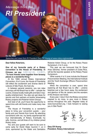 May 2015 ♦ Rotary Africa ♦ 5
regulars
Gary CK Huang
President, Rotary International
Message from the
RI President
On the Web
Speeches and news from RI President Gary CK Huang at www.rotary.org/president
Dear fellow Rotarians,
One of my favourite parts of a Rotary
convention is the House of Friendship. In
Chinese, we say: 有朋自遠方來，不亦樂乎.
“To have friends come together from faraway
places is a wonderful thing.”
At the 106th annual Rotary International
Convention, 6 to 9 June, the House of Friendship
will reflect the excitement and diverse blend of
cultures of São Paulo, the host city.
In between general sessions, you can relax
and enjoy all that Brazil has to offer – sample the
cuisine, browse locally made gifts and take in top-
quality entertainment. You also can get ideas for
service and find partners at booths showcasing
Rotary projects and Rotarian Action Groups.
And best of all, you’ll have the opportunity to
spend time with old friends and make many new
ones.
The House of Friendship is a wonderful
place to bring your convention guests – your
family and your friends from home. By attending
conventions with me, my family experienced the
true internationality of Rotary. Eventually my
wife, Corinna, and all three of my children joined
Rotary clubs.
You and your guests will want to be sure to
come early for World Water Summit 7, on 4
June, sponsored by the Water and Sanitation
Rotarian Action Group, or for the Rotary Peace
Symposium, 4 to 5 June.
This year we are honoured that Dr Óscar
Arias Sánchez, former president of Costa Rica,
will be the keynote speaker at the Rotary Peace
Symposium.
Other events 4 to 5 June include the Rotaract
Preconvention Meeting, the International Institute
and the Youth Exchange Officers Preconvention
Meeting.
When the convention is over, spend time
exploring all that Brazil has to offer – pristine
beaches just a few hours away, the excitement
and glamour of Rio de Janeiro and the wonders
of the Amazon rain forest.
Every year, I return from the Rotary convention
inspired to do more, to give more in Rotary
service throughout the year. Register today at
www.riconvention.org. I look forward to seeing
you in São Paulo!
 