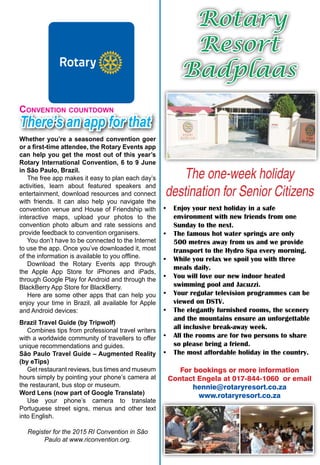 May 2015 ♦ Rotary Africa ♦ 7
Rotary
Resort
Badplaas
The one-week holiday
destination for Senior Citizens
•	 Enjoy your next holiday in a safe
environment with new friends from one
Sunday to the next.
•	 The famous hot water springs are only
500 metres away from us and we provide
transport to the Hydro Spa every morning.
•	 While you relax we spoil you with three
meals daily.
•	 You will love our new indoor heated
swimming pool and Jacuzzi.
•	 Your regular television programmes can be
viewed on DSTV.
•	 The elegantly furnished rooms, the scenery
and the mountains ensure an unforgettable
all inclusive break-away week.
•	 All the rooms are for two persons to share
so please bring a friend.
•	 The most affordable holiday in the country.
For bookings or more information
Contact Engela at 017-844-1060 or email
hennie@rotaryresort.co.za
www.rotaryresort.co.za
There’s an app for that
Convention countdown
Whether you’re a seasoned convention goer
or a first-time attendee, the Rotary Events app
can help you get the most out of this year’s
Rotary International Convention, 6 to 9 June
in São Paulo, Brazil.
The free app makes it easy to plan each day’s
activities, learn about featured speakers and
entertainment, download resources and connect
with friends. It can also help you navigate the
convention venue and House of Friendship with
interactive maps, upload your photos to the
convention photo album and rate sessions and
provide feedback to convention organisers.
You don’t have to be connected to the Internet
to use the app. Once you’ve downloaded it, most
of the information is available to you offline.
Download the Rotary Events app through
the Apple App Store for iPhones and iPads,
through Google Play for Android and through the
BlackBerry App Store for BlackBerry.
Here are some other apps that can help you
enjoy your time in Brazil, all available for Apple
and Android devices:
Brazil Travel Guide (by Tripwolf)
Combines tips from professional travel writers
with a worldwide community of travellers to offer
unique recommendations and guides.
São Paulo Travel Guide – Augmented Reality
(by eTips)
Get restaurant reviews, bus times and museum
hours simply by pointing your phone’s camera at
the restaurant, bus stop or museum.
Word Lens (now part of Google Translate)
Use your phone’s camera to translate
Portuguese street signs, menus and other text
into English.
Register for the 2015 RI Convention in São
Paulo at www.riconvention.org.
 