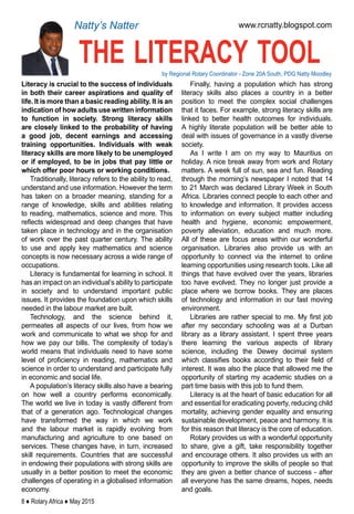 8 ♦ Rotary Africa ♦ May 2015
the literacy toolby Regional Rotary Coordinator - Zone 20A South, PDG Natty Moodley
www.rcnatty.blogspot.comNatty’s Natter
Literacy is crucial to the success of individuals
in both their career aspirations and quality of
life. It is more than a basic reading ability. It is an
indication of how adults use written information
to function in society. Strong literacy skills
are closely linked to the probability of having
a good job, decent earnings and accessing
training opportunities. Individuals with weak
literacy skills are more likely to be unemployed
or if employed, to be in jobs that pay little or
which offer poor hours or working conditions.
Traditionally, literacy refers to the ability to read,
understand and use information. However the term
has taken on a broader meaning, standing for a
range of knowledge, skills and abilities relating
to reading, mathematics, science and more. This
reflects widespread and deep changes that have
taken place in technology and in the organisation
of work over the past quarter century. The ability
to use and apply key mathematics and science
concepts is now necessary across a wide range of
occupations.
Literacy is fundamental for learning in school. It
has an impact on an individual’s ability to participate
in society and to understand important public
issues. It provides the foundation upon which skills
needed in the labour market are built.
Technology, and the science behind it,
permeates all aspects of our lives, from how we
work and communicate to what we shop for and
how we pay our bills. The complexity of today’s
world means that individuals need to have some
level of proficiency in reading, mathematics and
science in order to understand and participate fully
in economic and social life.
A population’s literacy skills also have a bearing
on how well a country performs economically.
The world we live in today is vastly different from
that of a generation ago. Technological changes
have transformed the way in which we work
and the labour market is rapidly evolving from
manufacturing and agriculture to one based on
services. These changes have, in turn, increased
skill requirements. Countries that are successful
in endowing their populations with strong skills are
usually in a better position to meet the economic
challenges of operating in a globalised information
economy.
Finally, having a population which has strong
literacy skills also places a country in a better
position to meet the complex social challenges
that it faces. For example, strong literacy skills are
linked to better health outcomes for individuals.
A highly literate population will be better able to
deal with issues of governance in a vastly diverse
society.
As I write I am on my way to Mauritius on
holiday. A nice break away from work and Rotary
matters. A week full of sun, sea and fun. Reading
through the morning’s newspaper I noted that 14
to 21 March was declared Library Week in South
Africa. Libraries connect people to each other and
to knowledge and information. It provides access
to information on every subject matter including
health and hygiene, economic empowerment,
poverty alleviation, education and much more.
All of these are focus areas within our wonderful
organisation. Libraries also provide us with an
opportunity to connect via the internet to online
learning opportunities using research tools. Like all
things that have evolved over the years, libraries
too have evolved. They no longer just provide a
place where we borrow books. They are places
of technology and information in our fast moving
environment.
Libraries are rather special to me. My first job
after my secondary schooling was at a Durban
library as a library assistant. I spent three years
there learning the various aspects of library
science, including the Dewey decimal system
which classifies books according to their field of
interest. It was also the place that allowed me the
opportunity of starting my academic studies on a
part time basis with this job to fund them.
Literacy is at the heart of basic education for all
and essential for eradicating poverty, reducing child
mortality, achieving gender equality and ensuring
sustainable development, peace and harmony. It is
for this reason that literacy is the core of education.
Rotary provides us with a wonderful opportunity
to share, give a gift, take responsibility together
and encourage others. It also provides us with an
opportunity to improve the skills of people so that
they are given a better chance of success - after
all everyone has the same dreams, hopes, needs
and goals.
 
