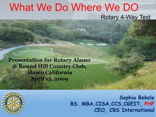 What We Do Where We DO
                                Rotary 4-Way Test




Presentation for Rotary Alamo
 @ Round Hill Country Club,
      Alamo California
        April 15, 2009


                                    Sophia Bekele
                     BS. MBA,CISA,CCS,CGEIT, PHF
                            CEO, CBS International
 