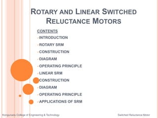 ROTARY AND LINEAR SWITCHED
RELUCTANCE MOTORS
CONTENTS
INTRODUCTION
ROTARY SRM
CONSTRUCTION
DIAGRAM
OPERATING PRINCIPLE
LINEAR SRM
CONSTRUCTION
DIAGRAM
OPERATING PRINCIPLE
APPLICATIONS OF SRM
Kongunadu College of Engineering & Technology Switched Reluctance Motor
 
