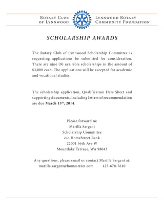 Rotary C lub
of Ly nnwo od

Ly n n wo od R otary
C o m m un it y Foun dat i on

S C H OL A R S H I P AWA R D S
The Rotary Club of Lynnwood Scholarship Committee is
requesting applications be submitted for consideration.
There are nine (9) available scholarships in the amount of
$3,000 each. The applications will be accepted for academic
and vocational studies.

The scholarship application, Qualification Data Sheet and
supporting documents, including letters of recommendation
are due March 15 th, 2014.

Please forward to:
Marilla Sargent
Scholarship Committee
c/o HomeStreet Bank
22001 66th Ave W
Mountlake Terrace, WA 98043
Any questions, please email or contact Marilla Sargent at:
marilla.sargent@homestreet.com   425-678-7610

 