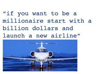 “if you want to be a
millionaire start with a
billion dollars and
launch a new airline”
 